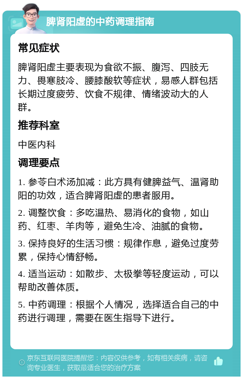 脾肾阳虚的中药调理指南 常见症状 脾肾阳虚主要表现为食欲不振、腹泻、四肢无力、畏寒肢冷、腰膝酸软等症状，易感人群包括长期过度疲劳、饮食不规律、情绪波动大的人群。 推荐科室 中医内科 调理要点 1. 参苓白术汤加减：此方具有健脾益气、温肾助阳的功效，适合脾肾阳虚的患者服用。 2. 调整饮食：多吃温热、易消化的食物，如山药、红枣、羊肉等，避免生冷、油腻的食物。 3. 保持良好的生活习惯：规律作息，避免过度劳累，保持心情舒畅。 4. 适当运动：如散步、太极拳等轻度运动，可以帮助改善体质。 5. 中药调理：根据个人情况，选择适合自己的中药进行调理，需要在医生指导下进行。