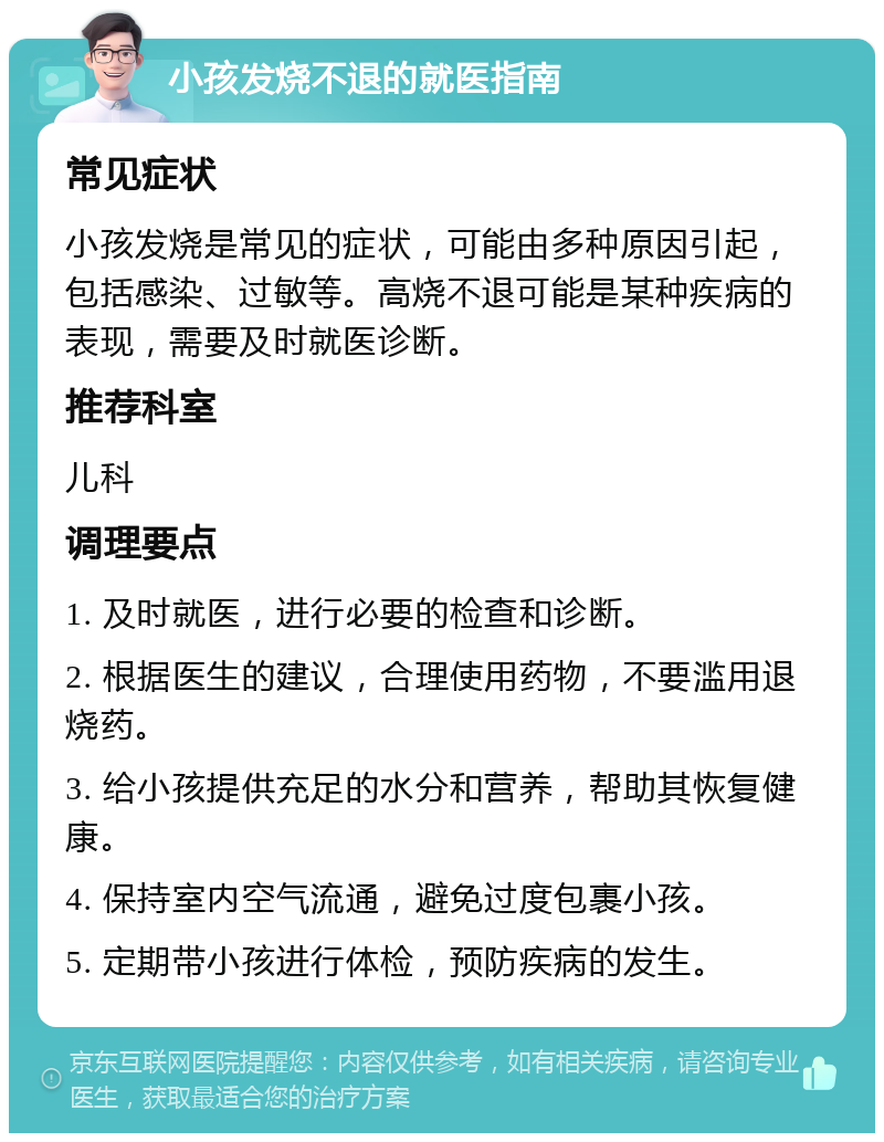 小孩发烧不退的就医指南 常见症状 小孩发烧是常见的症状，可能由多种原因引起，包括感染、过敏等。高烧不退可能是某种疾病的表现，需要及时就医诊断。 推荐科室 儿科 调理要点 1. 及时就医，进行必要的检查和诊断。 2. 根据医生的建议，合理使用药物，不要滥用退烧药。 3. 给小孩提供充足的水分和营养，帮助其恢复健康。 4. 保持室内空气流通，避免过度包裹小孩。 5. 定期带小孩进行体检，预防疾病的发生。