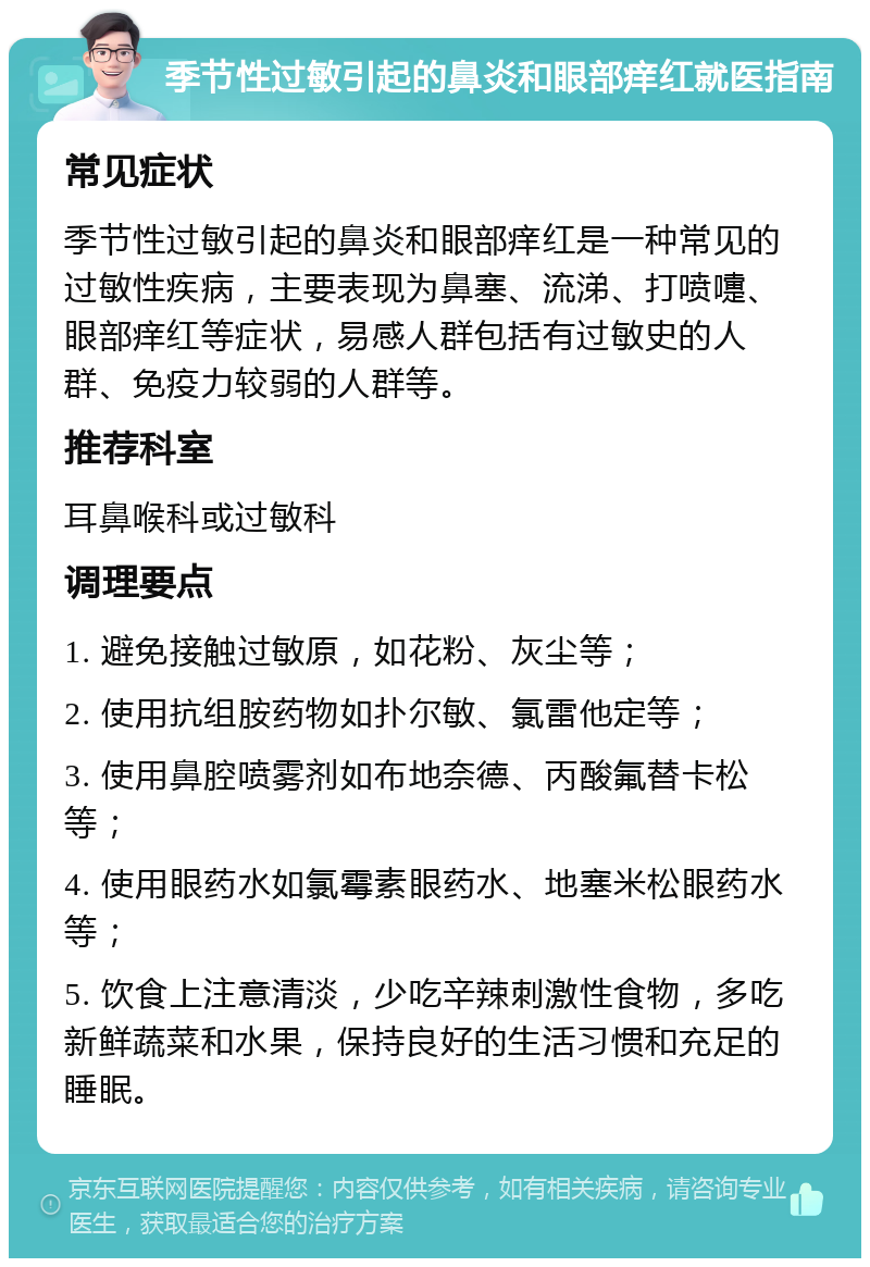 季节性过敏引起的鼻炎和眼部痒红就医指南 常见症状 季节性过敏引起的鼻炎和眼部痒红是一种常见的过敏性疾病，主要表现为鼻塞、流涕、打喷嚏、眼部痒红等症状，易感人群包括有过敏史的人群、免疫力较弱的人群等。 推荐科室 耳鼻喉科或过敏科 调理要点 1. 避免接触过敏原，如花粉、灰尘等； 2. 使用抗组胺药物如扑尔敏、氯雷他定等； 3. 使用鼻腔喷雾剂如布地奈德、丙酸氟替卡松等； 4. 使用眼药水如氯霉素眼药水、地塞米松眼药水等； 5. 饮食上注意清淡，少吃辛辣刺激性食物，多吃新鲜蔬菜和水果，保持良好的生活习惯和充足的睡眠。