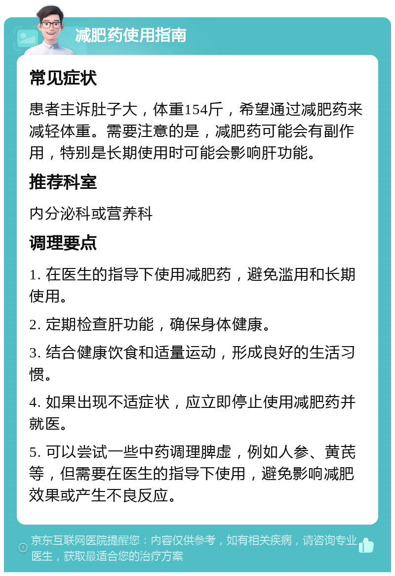 减肥药使用指南 常见症状 患者主诉肚子大，体重154斤，希望通过减肥药来减轻体重。需要注意的是，减肥药可能会有副作用，特别是长期使用时可能会影响肝功能。 推荐科室 内分泌科或营养科 调理要点 1. 在医生的指导下使用减肥药，避免滥用和长期使用。 2. 定期检查肝功能，确保身体健康。 3. 结合健康饮食和适量运动，形成良好的生活习惯。 4. 如果出现不适症状，应立即停止使用减肥药并就医。 5. 可以尝试一些中药调理脾虚，例如人参、黄芪等，但需要在医生的指导下使用，避免影响减肥效果或产生不良反应。