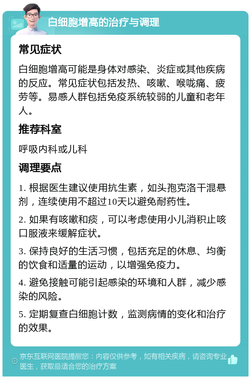 白细胞增高的治疗与调理 常见症状 白细胞增高可能是身体对感染、炎症或其他疾病的反应。常见症状包括发热、咳嗽、喉咙痛、疲劳等。易感人群包括免疫系统较弱的儿童和老年人。 推荐科室 呼吸内科或儿科 调理要点 1. 根据医生建议使用抗生素，如头孢克洛干混悬剂，连续使用不超过10天以避免耐药性。 2. 如果有咳嗽和痰，可以考虑使用小儿消积止咳口服液来缓解症状。 3. 保持良好的生活习惯，包括充足的休息、均衡的饮食和适量的运动，以增强免疫力。 4. 避免接触可能引起感染的环境和人群，减少感染的风险。 5. 定期复查白细胞计数，监测病情的变化和治疗的效果。