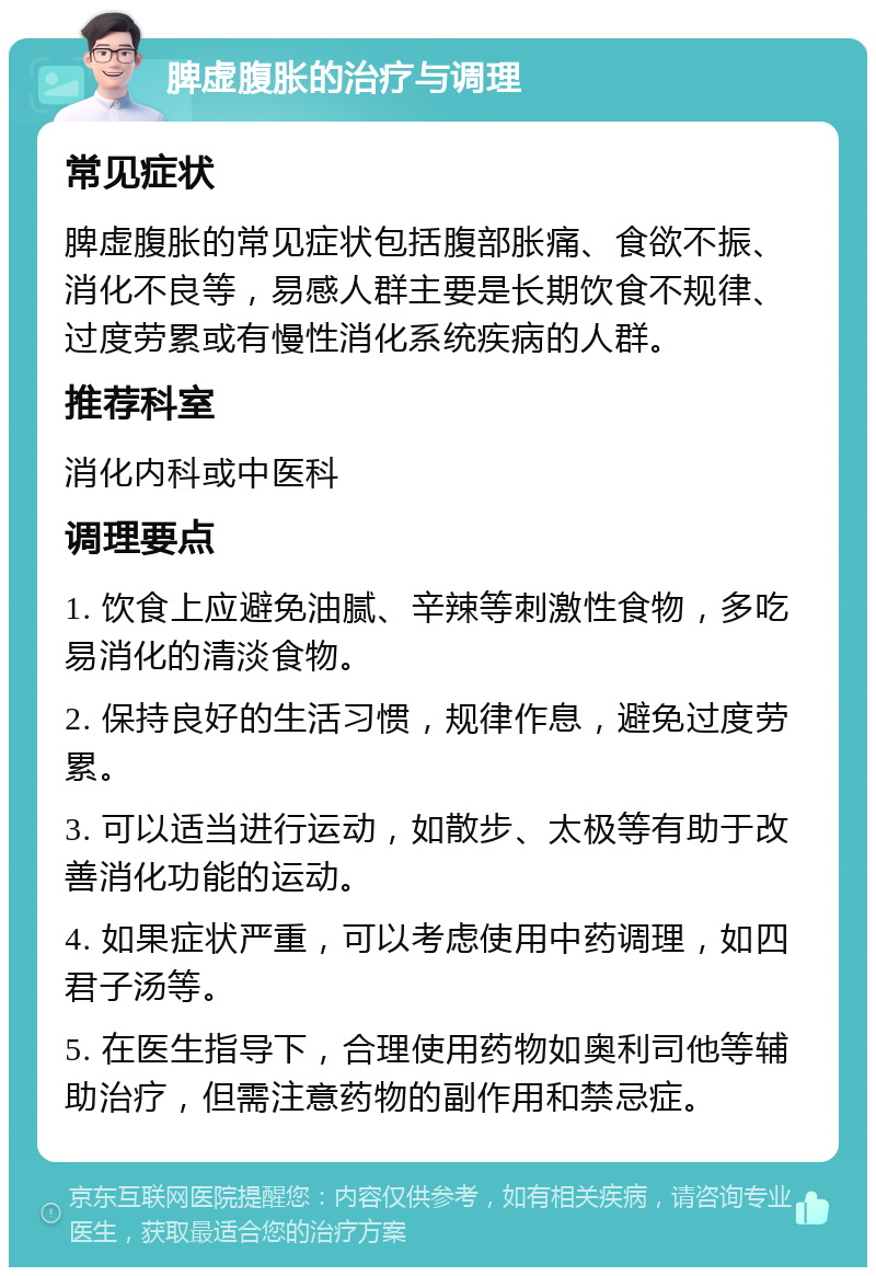 脾虚腹胀的治疗与调理 常见症状 脾虚腹胀的常见症状包括腹部胀痛、食欲不振、消化不良等，易感人群主要是长期饮食不规律、过度劳累或有慢性消化系统疾病的人群。 推荐科室 消化内科或中医科 调理要点 1. 饮食上应避免油腻、辛辣等刺激性食物，多吃易消化的清淡食物。 2. 保持良好的生活习惯，规律作息，避免过度劳累。 3. 可以适当进行运动，如散步、太极等有助于改善消化功能的运动。 4. 如果症状严重，可以考虑使用中药调理，如四君子汤等。 5. 在医生指导下，合理使用药物如奥利司他等辅助治疗，但需注意药物的副作用和禁忌症。