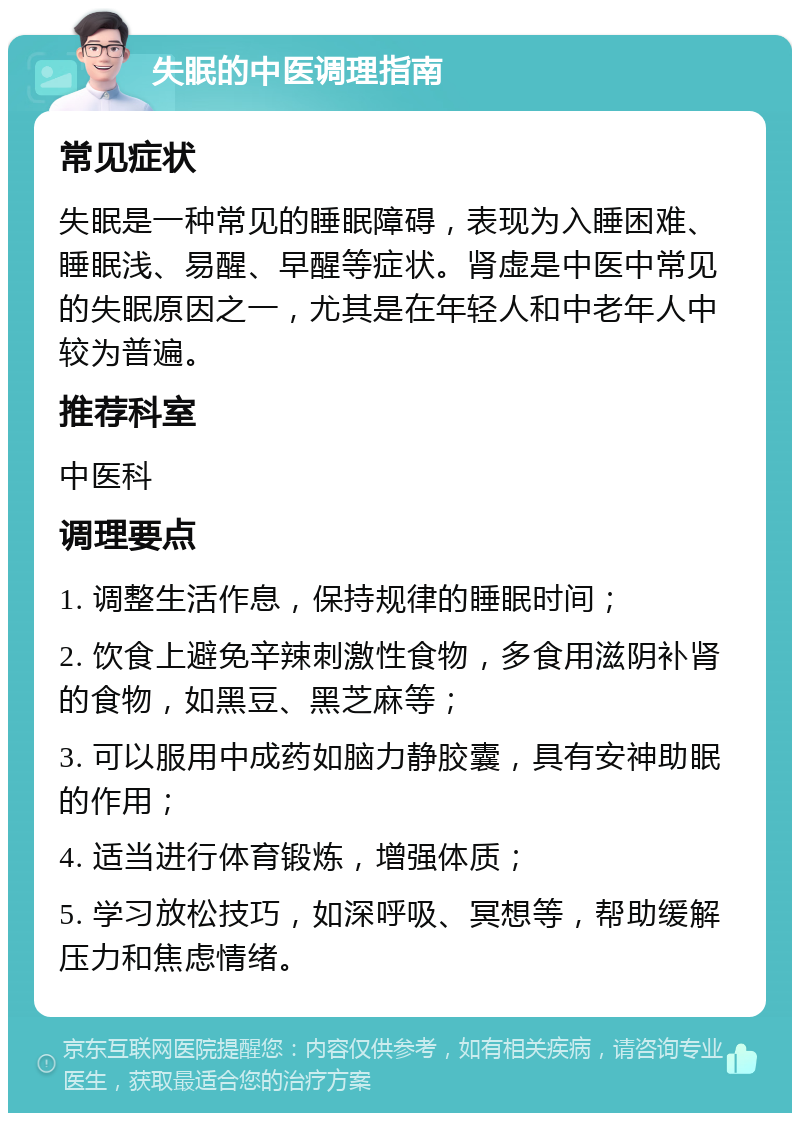 失眠的中医调理指南 常见症状 失眠是一种常见的睡眠障碍，表现为入睡困难、睡眠浅、易醒、早醒等症状。肾虚是中医中常见的失眠原因之一，尤其是在年轻人和中老年人中较为普遍。 推荐科室 中医科 调理要点 1. 调整生活作息，保持规律的睡眠时间； 2. 饮食上避免辛辣刺激性食物，多食用滋阴补肾的食物，如黑豆、黑芝麻等； 3. 可以服用中成药如脑力静胶囊，具有安神助眠的作用； 4. 适当进行体育锻炼，增强体质； 5. 学习放松技巧，如深呼吸、冥想等，帮助缓解压力和焦虑情绪。