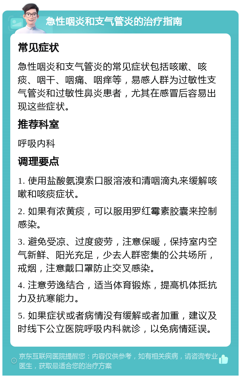 急性咽炎和支气管炎的治疗指南 常见症状 急性咽炎和支气管炎的常见症状包括咳嗽、咳痰、咽干、咽痛、咽痒等，易感人群为过敏性支气管炎和过敏性鼻炎患者，尤其在感冒后容易出现这些症状。 推荐科室 呼吸内科 调理要点 1. 使用盐酸氨溴索口服溶液和清咽滴丸来缓解咳嗽和咳痰症状。 2. 如果有浓黄痰，可以服用罗红霉素胶囊来控制感染。 3. 避免受凉、过度疲劳，注意保暖，保持室内空气新鲜、阳光充足，少去人群密集的公共场所，戒烟，注意戴口罩防止交叉感染。 4. 注意劳逸结合，适当体育锻炼，提高机体抵抗力及抗寒能力。 5. 如果症状或者病情没有缓解或者加重，建议及时线下公立医院呼吸内科就诊，以免病情延误。