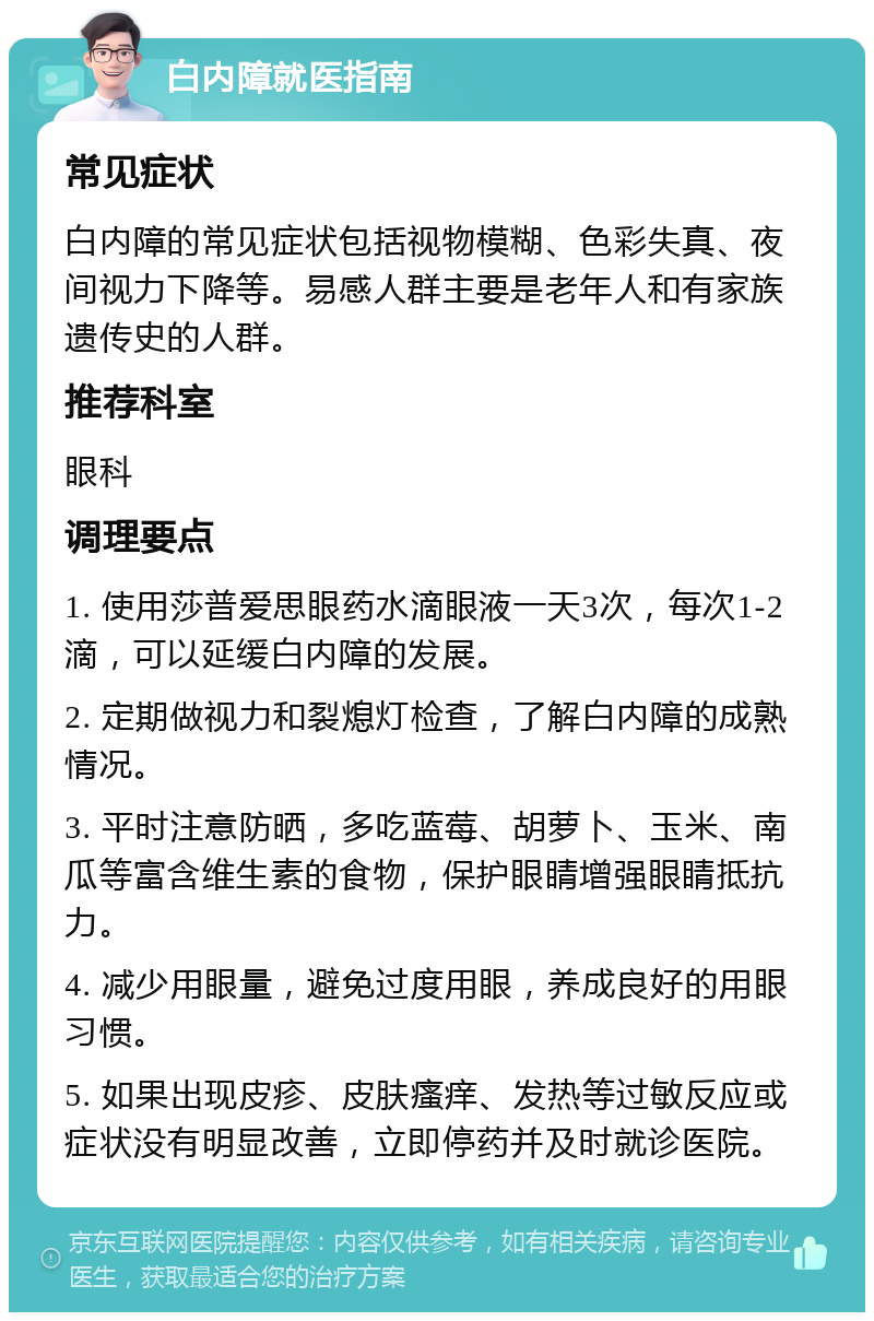 白内障就医指南 常见症状 白内障的常见症状包括视物模糊、色彩失真、夜间视力下降等。易感人群主要是老年人和有家族遗传史的人群。 推荐科室 眼科 调理要点 1. 使用莎普爱思眼药水滴眼液一天3次，每次1-2滴，可以延缓白内障的发展。 2. 定期做视力和裂熄灯检查，了解白内障的成熟情况。 3. 平时注意防晒，多吃蓝莓、胡萝卜、玉米、南瓜等富含维生素的食物，保护眼睛增强眼睛抵抗力。 4. 减少用眼量，避免过度用眼，养成良好的用眼习惯。 5. 如果出现皮疹、皮肤瘙痒、发热等过敏反应或症状没有明显改善，立即停药并及时就诊医院。