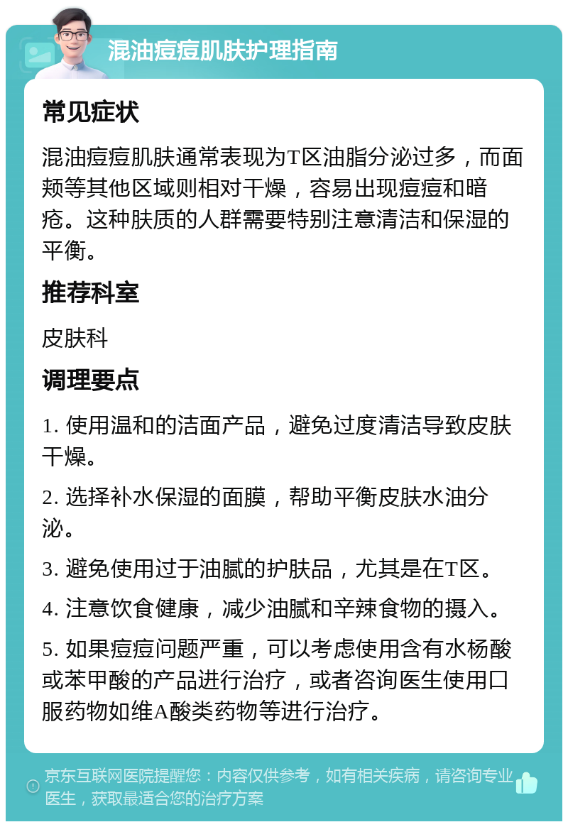 混油痘痘肌肤护理指南 常见症状 混油痘痘肌肤通常表现为T区油脂分泌过多，而面颊等其他区域则相对干燥，容易出现痘痘和暗疮。这种肤质的人群需要特别注意清洁和保湿的平衡。 推荐科室 皮肤科 调理要点 1. 使用温和的洁面产品，避免过度清洁导致皮肤干燥。 2. 选择补水保湿的面膜，帮助平衡皮肤水油分泌。 3. 避免使用过于油腻的护肤品，尤其是在T区。 4. 注意饮食健康，减少油腻和辛辣食物的摄入。 5. 如果痘痘问题严重，可以考虑使用含有水杨酸或苯甲酸的产品进行治疗，或者咨询医生使用口服药物如维A酸类药物等进行治疗。