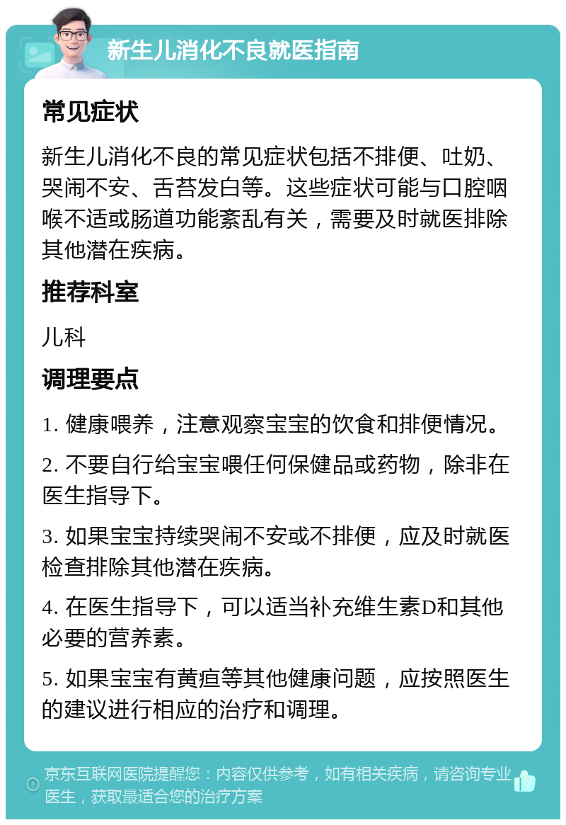 新生儿消化不良就医指南 常见症状 新生儿消化不良的常见症状包括不排便、吐奶、哭闹不安、舌苔发白等。这些症状可能与口腔咽喉不适或肠道功能紊乱有关，需要及时就医排除其他潜在疾病。 推荐科室 儿科 调理要点 1. 健康喂养，注意观察宝宝的饮食和排便情况。 2. 不要自行给宝宝喂任何保健品或药物，除非在医生指导下。 3. 如果宝宝持续哭闹不安或不排便，应及时就医检查排除其他潜在疾病。 4. 在医生指导下，可以适当补充维生素D和其他必要的营养素。 5. 如果宝宝有黄疸等其他健康问题，应按照医生的建议进行相应的治疗和调理。