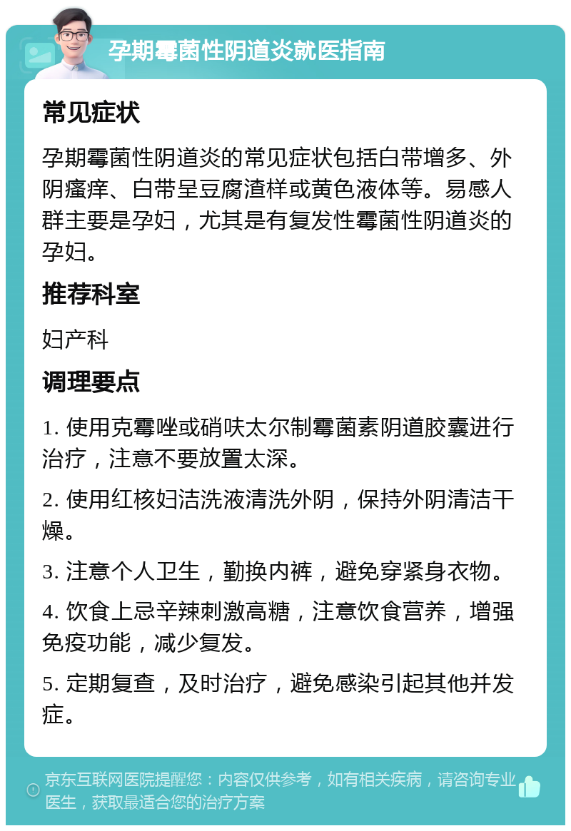 孕期霉菌性阴道炎就医指南 常见症状 孕期霉菌性阴道炎的常见症状包括白带增多、外阴瘙痒、白带呈豆腐渣样或黄色液体等。易感人群主要是孕妇，尤其是有复发性霉菌性阴道炎的孕妇。 推荐科室 妇产科 调理要点 1. 使用克霉唑或硝呋太尔制霉菌素阴道胶囊进行治疗，注意不要放置太深。 2. 使用红核妇洁洗液清洗外阴，保持外阴清洁干燥。 3. 注意个人卫生，勤换内裤，避免穿紧身衣物。 4. 饮食上忌辛辣刺激高糖，注意饮食营养，增强免疫功能，减少复发。 5. 定期复查，及时治疗，避免感染引起其他并发症。