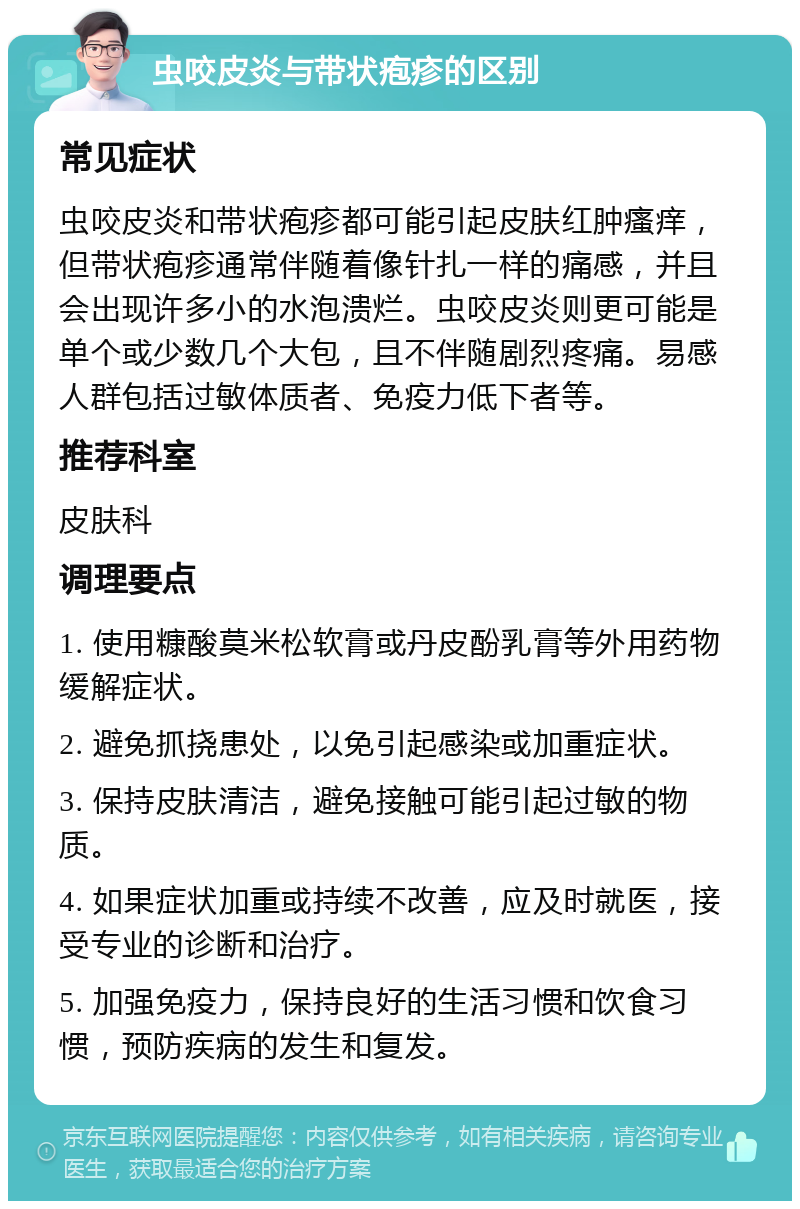 虫咬皮炎与带状疱疹的区别 常见症状 虫咬皮炎和带状疱疹都可能引起皮肤红肿瘙痒，但带状疱疹通常伴随着像针扎一样的痛感，并且会出现许多小的水泡溃烂。虫咬皮炎则更可能是单个或少数几个大包，且不伴随剧烈疼痛。易感人群包括过敏体质者、免疫力低下者等。 推荐科室 皮肤科 调理要点 1. 使用糠酸莫米松软膏或丹皮酚乳膏等外用药物缓解症状。 2. 避免抓挠患处，以免引起感染或加重症状。 3. 保持皮肤清洁，避免接触可能引起过敏的物质。 4. 如果症状加重或持续不改善，应及时就医，接受专业的诊断和治疗。 5. 加强免疫力，保持良好的生活习惯和饮食习惯，预防疾病的发生和复发。