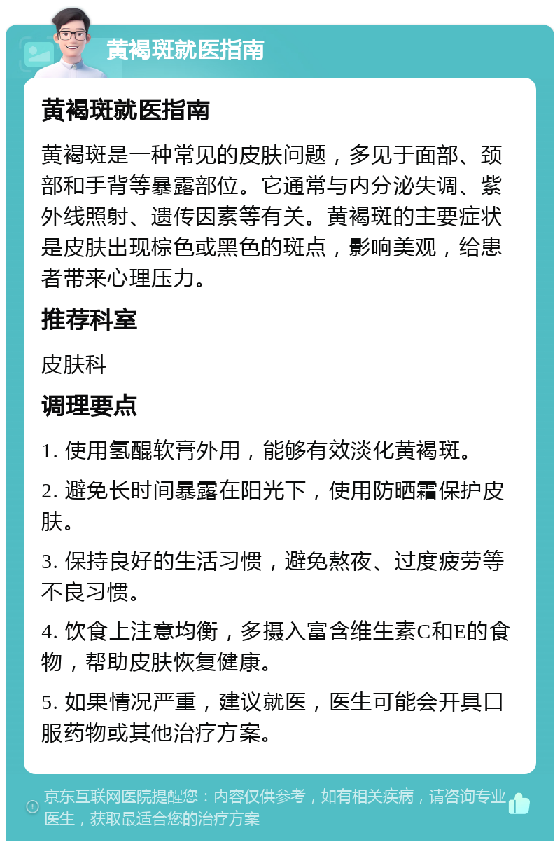 黄褐斑就医指南 黄褐斑就医指南 黄褐斑是一种常见的皮肤问题，多见于面部、颈部和手背等暴露部位。它通常与内分泌失调、紫外线照射、遗传因素等有关。黄褐斑的主要症状是皮肤出现棕色或黑色的斑点，影响美观，给患者带来心理压力。 推荐科室 皮肤科 调理要点 1. 使用氢醌软膏外用，能够有效淡化黄褐斑。 2. 避免长时间暴露在阳光下，使用防晒霜保护皮肤。 3. 保持良好的生活习惯，避免熬夜、过度疲劳等不良习惯。 4. 饮食上注意均衡，多摄入富含维生素C和E的食物，帮助皮肤恢复健康。 5. 如果情况严重，建议就医，医生可能会开具口服药物或其他治疗方案。