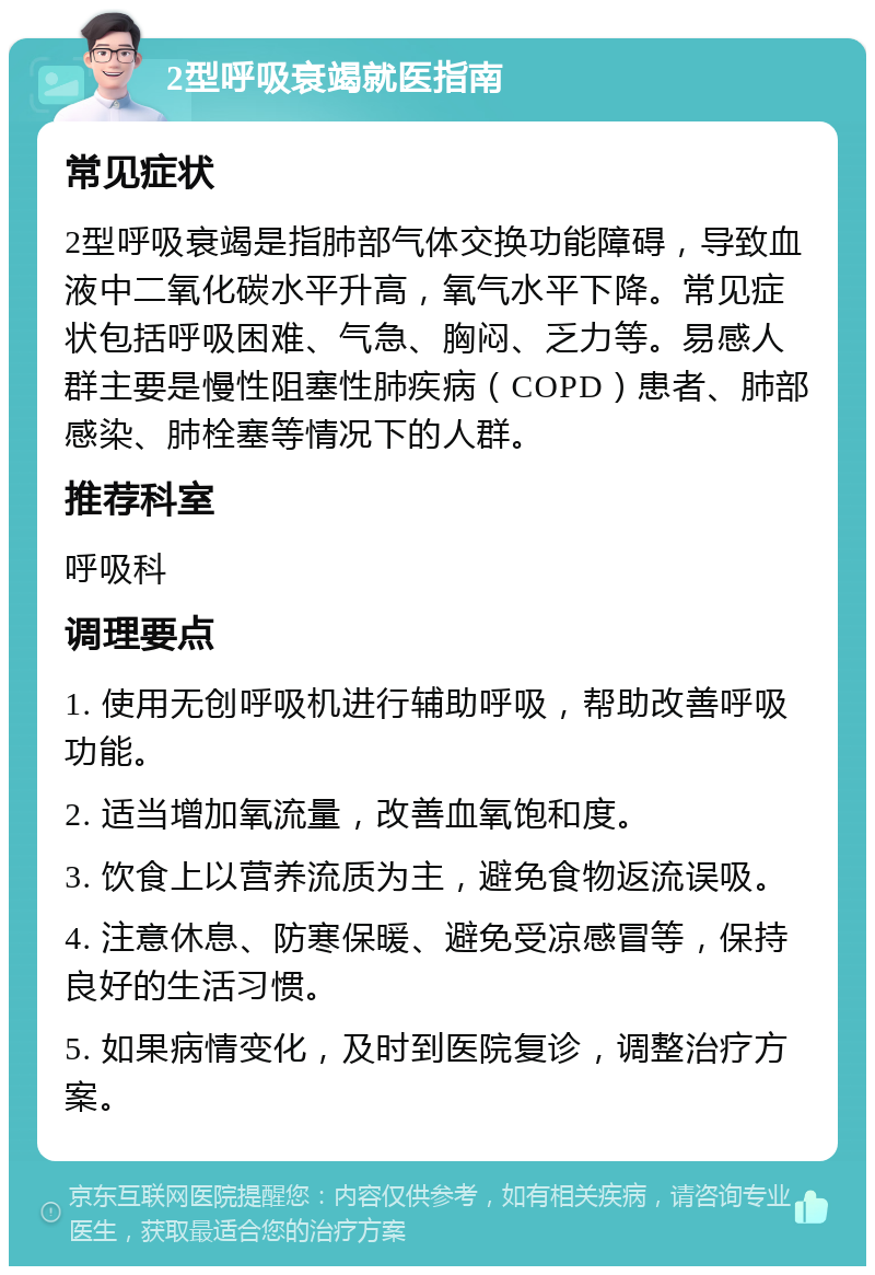 2型呼吸衰竭就医指南 常见症状 2型呼吸衰竭是指肺部气体交换功能障碍，导致血液中二氧化碳水平升高，氧气水平下降。常见症状包括呼吸困难、气急、胸闷、乏力等。易感人群主要是慢性阻塞性肺疾病（COPD）患者、肺部感染、肺栓塞等情况下的人群。 推荐科室 呼吸科 调理要点 1. 使用无创呼吸机进行辅助呼吸，帮助改善呼吸功能。 2. 适当增加氧流量，改善血氧饱和度。 3. 饮食上以营养流质为主，避免食物返流误吸。 4. 注意休息、防寒保暖、避免受凉感冒等，保持良好的生活习惯。 5. 如果病情变化，及时到医院复诊，调整治疗方案。