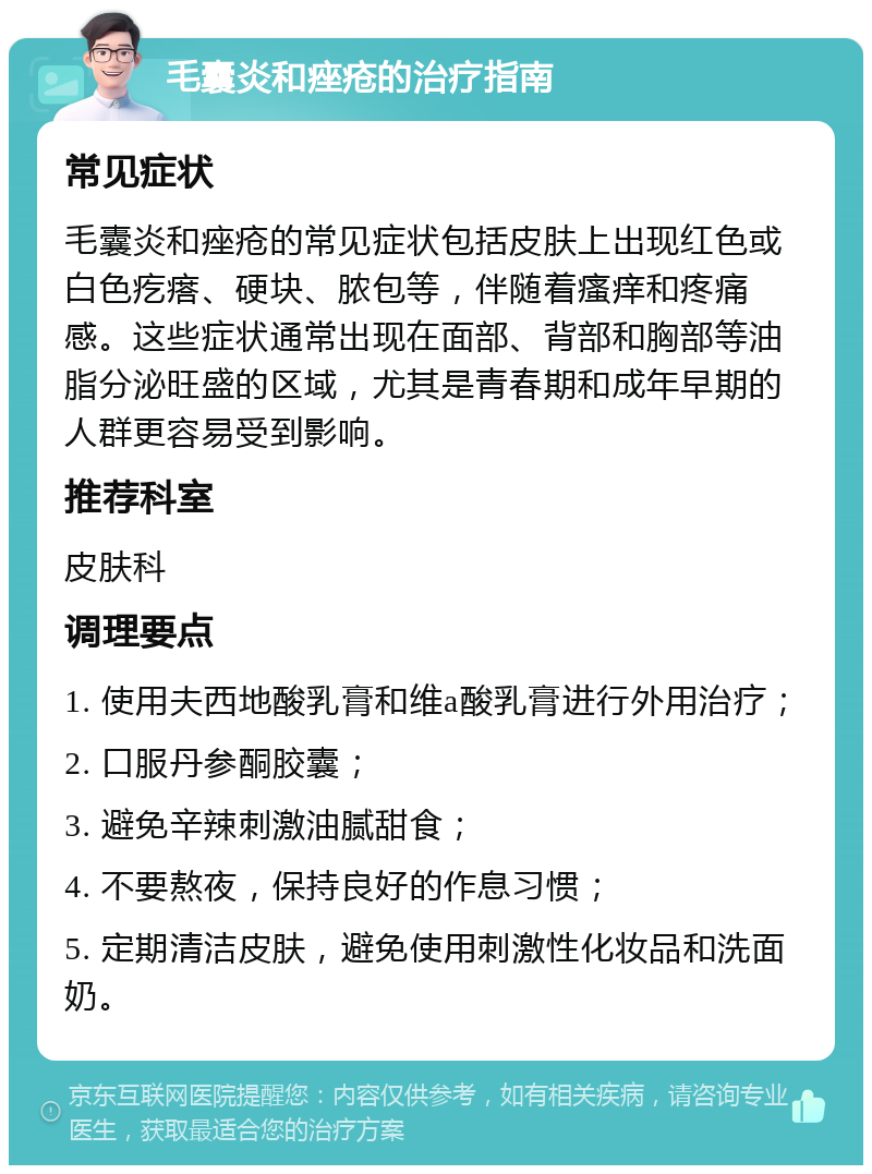 毛囊炎和痤疮的治疗指南 常见症状 毛囊炎和痤疮的常见症状包括皮肤上出现红色或白色疙瘩、硬块、脓包等，伴随着瘙痒和疼痛感。这些症状通常出现在面部、背部和胸部等油脂分泌旺盛的区域，尤其是青春期和成年早期的人群更容易受到影响。 推荐科室 皮肤科 调理要点 1. 使用夫西地酸乳膏和维a酸乳膏进行外用治疗； 2. 口服丹参酮胶囊； 3. 避免辛辣刺激油腻甜食； 4. 不要熬夜，保持良好的作息习惯； 5. 定期清洁皮肤，避免使用刺激性化妆品和洗面奶。