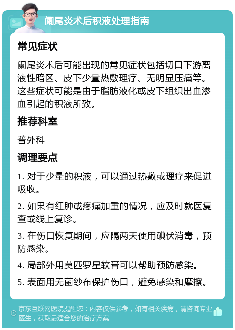 阑尾炎术后积液处理指南 常见症状 阑尾炎术后可能出现的常见症状包括切口下游离液性暗区、皮下少量热敷理疗、无明显压痛等。这些症状可能是由于脂肪液化或皮下组织出血渗血引起的积液所致。 推荐科室 普外科 调理要点 1. 对于少量的积液，可以通过热敷或理疗来促进吸收。 2. 如果有红肿或疼痛加重的情况，应及时就医复查或线上复诊。 3. 在伤口恢复期间，应隔两天使用碘伏消毒，预防感染。 4. 局部外用莫匹罗星软膏可以帮助预防感染。 5. 表面用无菌纱布保护伤口，避免感染和摩擦。