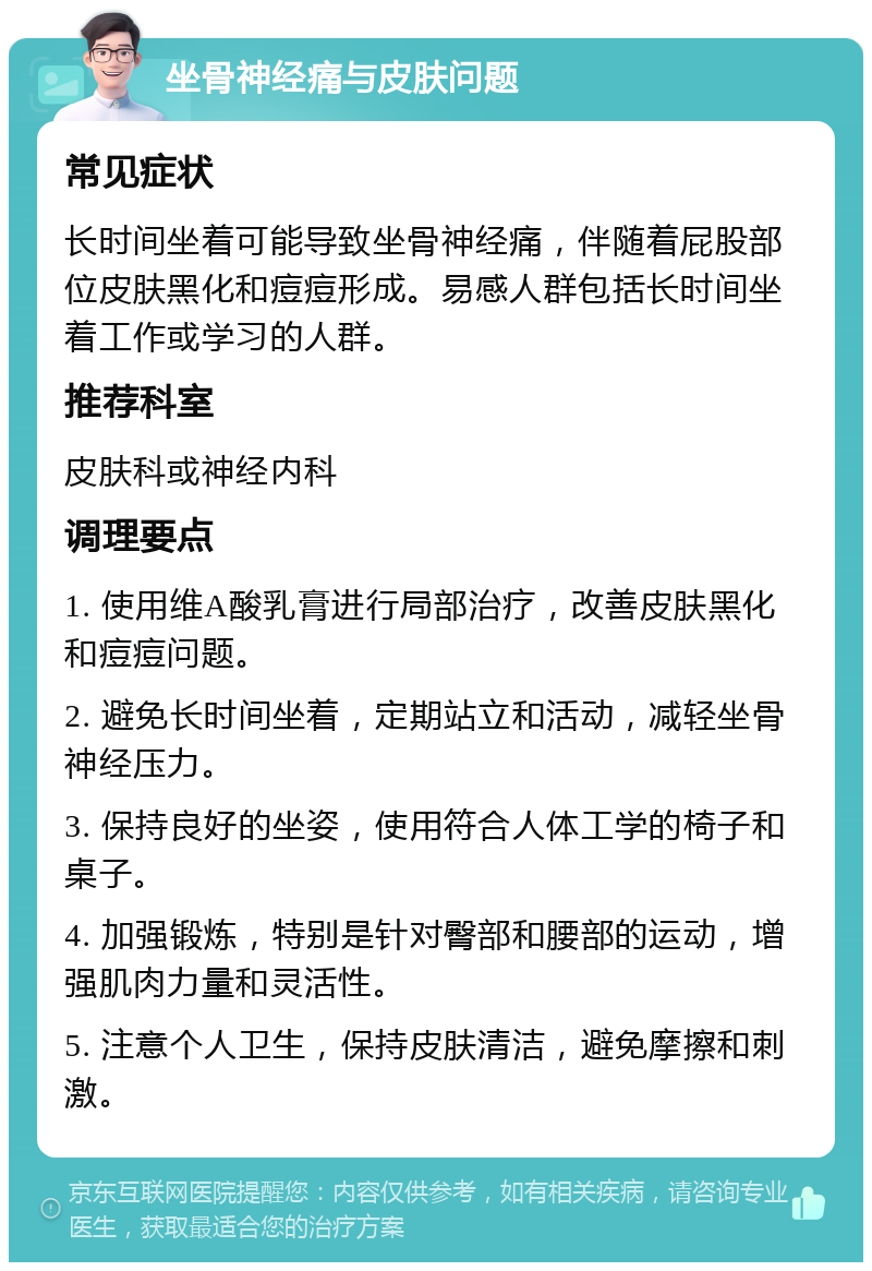 坐骨神经痛与皮肤问题 常见症状 长时间坐着可能导致坐骨神经痛，伴随着屁股部位皮肤黑化和痘痘形成。易感人群包括长时间坐着工作或学习的人群。 推荐科室 皮肤科或神经内科 调理要点 1. 使用维A酸乳膏进行局部治疗，改善皮肤黑化和痘痘问题。 2. 避免长时间坐着，定期站立和活动，减轻坐骨神经压力。 3. 保持良好的坐姿，使用符合人体工学的椅子和桌子。 4. 加强锻炼，特别是针对臀部和腰部的运动，增强肌肉力量和灵活性。 5. 注意个人卫生，保持皮肤清洁，避免摩擦和刺激。