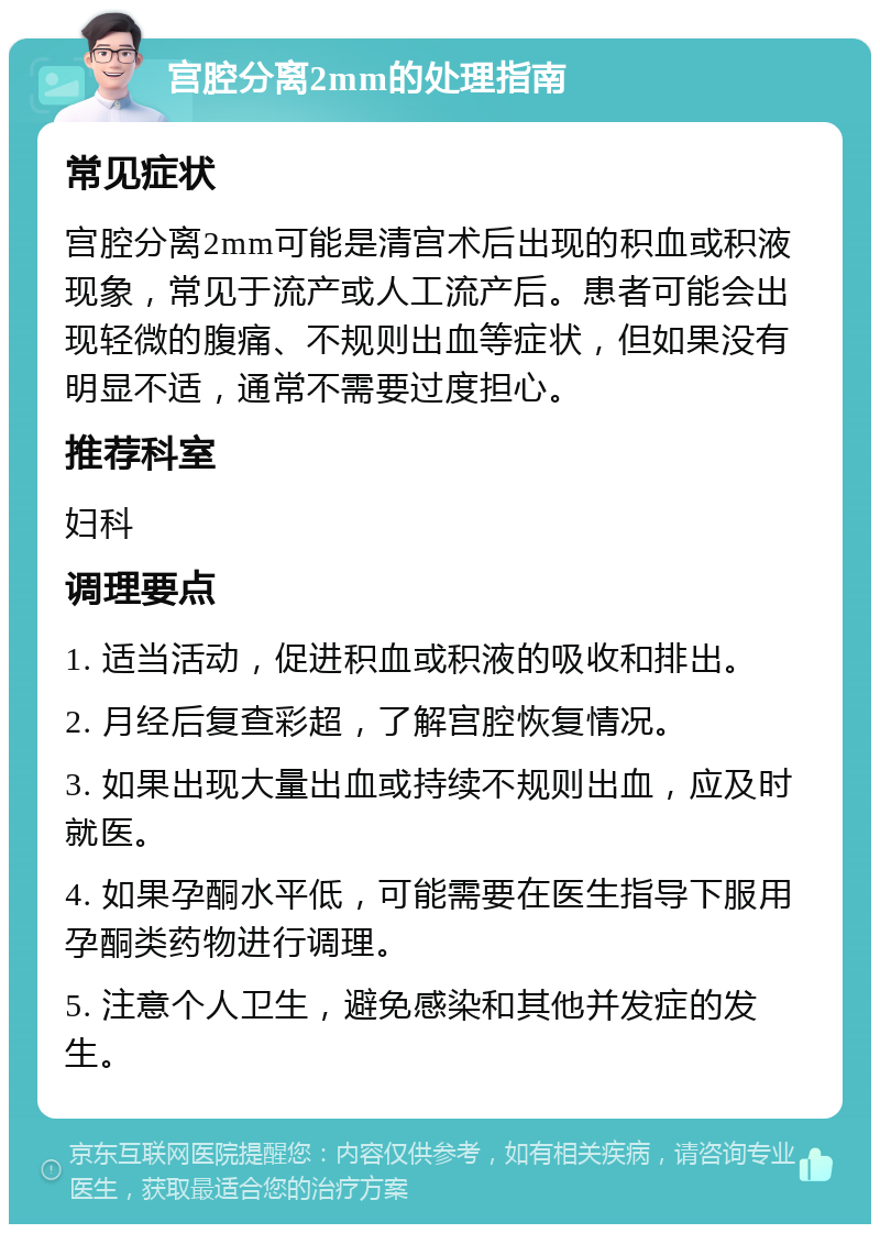 宫腔分离2mm的处理指南 常见症状 宫腔分离2mm可能是清宫术后出现的积血或积液现象，常见于流产或人工流产后。患者可能会出现轻微的腹痛、不规则出血等症状，但如果没有明显不适，通常不需要过度担心。 推荐科室 妇科 调理要点 1. 适当活动，促进积血或积液的吸收和排出。 2. 月经后复查彩超，了解宫腔恢复情况。 3. 如果出现大量出血或持续不规则出血，应及时就医。 4. 如果孕酮水平低，可能需要在医生指导下服用孕酮类药物进行调理。 5. 注意个人卫生，避免感染和其他并发症的发生。