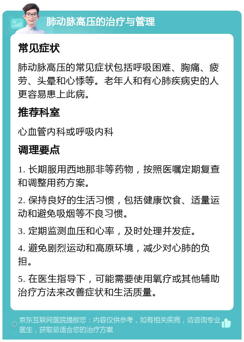 肺动脉高压的治疗与管理 常见症状 肺动脉高压的常见症状包括呼吸困难、胸痛、疲劳、头晕和心悸等。老年人和有心肺疾病史的人更容易患上此病。 推荐科室 心血管内科或呼吸内科 调理要点 1. 长期服用西地那非等药物，按照医嘱定期复查和调整用药方案。 2. 保持良好的生活习惯，包括健康饮食、适量运动和避免吸烟等不良习惯。 3. 定期监测血压和心率，及时处理并发症。 4. 避免剧烈运动和高原环境，减少对心肺的负担。 5. 在医生指导下，可能需要使用氧疗或其他辅助治疗方法来改善症状和生活质量。