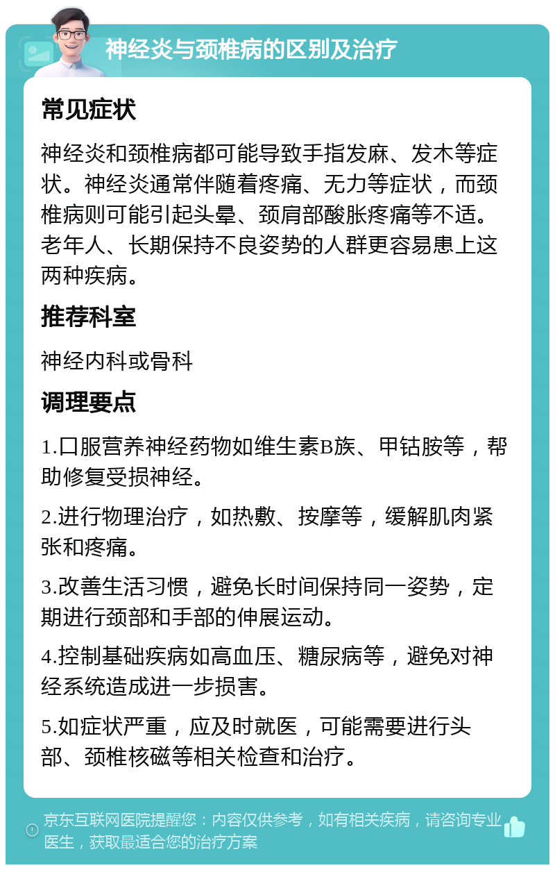 神经炎与颈椎病的区别及治疗 常见症状 神经炎和颈椎病都可能导致手指发麻、发木等症状。神经炎通常伴随着疼痛、无力等症状，而颈椎病则可能引起头晕、颈肩部酸胀疼痛等不适。老年人、长期保持不良姿势的人群更容易患上这两种疾病。 推荐科室 神经内科或骨科 调理要点 1.口服营养神经药物如维生素B族、甲钴胺等，帮助修复受损神经。 2.进行物理治疗，如热敷、按摩等，缓解肌肉紧张和疼痛。 3.改善生活习惯，避免长时间保持同一姿势，定期进行颈部和手部的伸展运动。 4.控制基础疾病如高血压、糖尿病等，避免对神经系统造成进一步损害。 5.如症状严重，应及时就医，可能需要进行头部、颈椎核磁等相关检查和治疗。