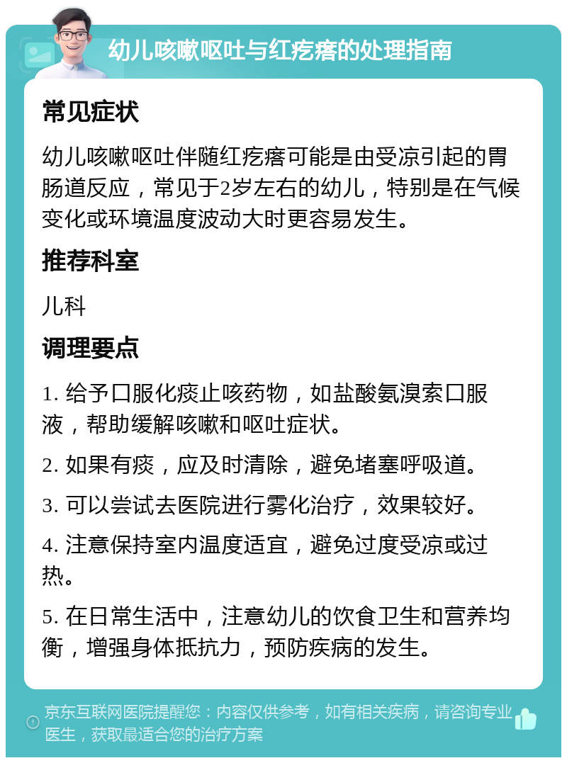 幼儿咳嗽呕吐与红疙瘩的处理指南 常见症状 幼儿咳嗽呕吐伴随红疙瘩可能是由受凉引起的胃肠道反应，常见于2岁左右的幼儿，特别是在气候变化或环境温度波动大时更容易发生。 推荐科室 儿科 调理要点 1. 给予口服化痰止咳药物，如盐酸氨溴索口服液，帮助缓解咳嗽和呕吐症状。 2. 如果有痰，应及时清除，避免堵塞呼吸道。 3. 可以尝试去医院进行雾化治疗，效果较好。 4. 注意保持室内温度适宜，避免过度受凉或过热。 5. 在日常生活中，注意幼儿的饮食卫生和营养均衡，增强身体抵抗力，预防疾病的发生。