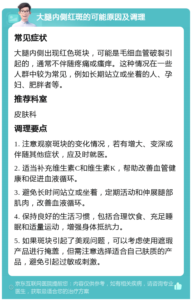 大腿内侧红斑的可能原因及调理 常见症状 大腿内侧出现红色斑块，可能是毛细血管破裂引起的，通常不伴随疼痛或瘙痒。这种情况在一些人群中较为常见，例如长期站立或坐着的人、孕妇、肥胖者等。 推荐科室 皮肤科 调理要点 1. 注意观察斑块的变化情况，若有增大、变深或伴随其他症状，应及时就医。 2. 适当补充维生素C和维生素K，帮助改善血管健康和促进血液循环。 3. 避免长时间站立或坐着，定期活动和伸展腿部肌肉，改善血液循环。 4. 保持良好的生活习惯，包括合理饮食、充足睡眠和适量运动，增强身体抵抗力。 5. 如果斑块引起了美观问题，可以考虑使用遮瑕产品进行掩盖，但需注意选择适合自己肤质的产品，避免引起过敏或刺激。