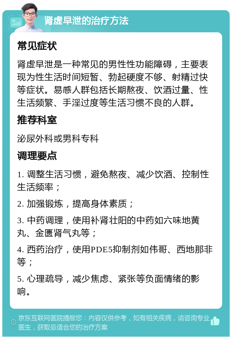 肾虚早泄的治疗方法 常见症状 肾虚早泄是一种常见的男性性功能障碍，主要表现为性生活时间短暂、勃起硬度不够、射精过快等症状。易感人群包括长期熬夜、饮酒过量、性生活频繁、手淫过度等生活习惯不良的人群。 推荐科室 泌尿外科或男科专科 调理要点 1. 调整生活习惯，避免熬夜、减少饮酒、控制性生活频率； 2. 加强锻炼，提高身体素质； 3. 中药调理，使用补肾壮阳的中药如六味地黄丸、金匮肾气丸等； 4. 西药治疗，使用PDE5抑制剂如伟哥、西地那非等； 5. 心理疏导，减少焦虑、紧张等负面情绪的影响。