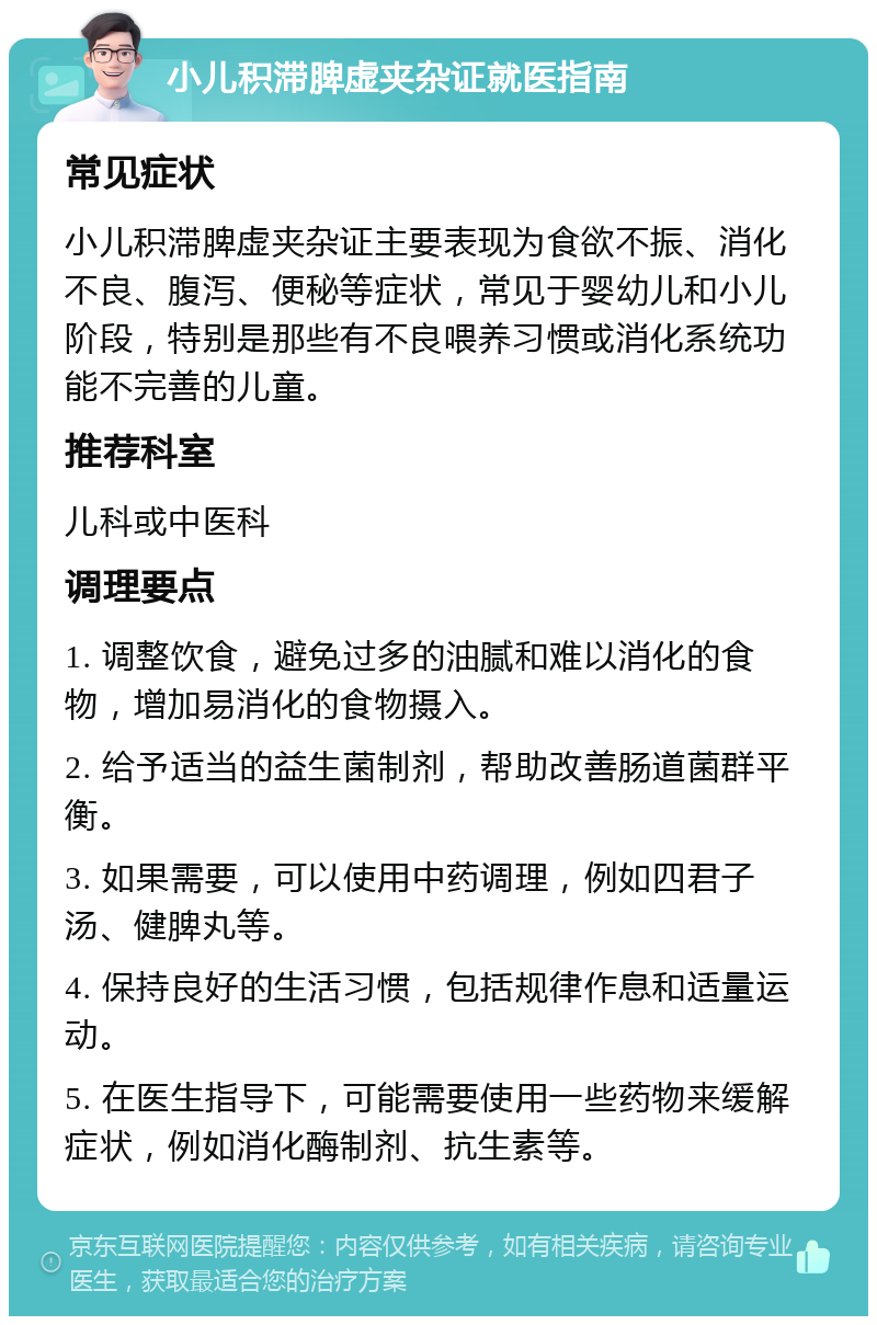 小儿积滞脾虚夹杂证就医指南 常见症状 小儿积滞脾虚夹杂证主要表现为食欲不振、消化不良、腹泻、便秘等症状，常见于婴幼儿和小儿阶段，特别是那些有不良喂养习惯或消化系统功能不完善的儿童。 推荐科室 儿科或中医科 调理要点 1. 调整饮食，避免过多的油腻和难以消化的食物，增加易消化的食物摄入。 2. 给予适当的益生菌制剂，帮助改善肠道菌群平衡。 3. 如果需要，可以使用中药调理，例如四君子汤、健脾丸等。 4. 保持良好的生活习惯，包括规律作息和适量运动。 5. 在医生指导下，可能需要使用一些药物来缓解症状，例如消化酶制剂、抗生素等。