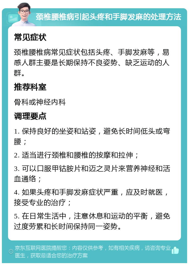 颈椎腰椎病引起头疼和手脚发麻的处理方法 常见症状 颈椎腰椎病常见症状包括头疼、手脚发麻等，易感人群主要是长期保持不良姿势、缺乏运动的人群。 推荐科室 骨科或神经内科 调理要点 1. 保持良好的坐姿和站姿，避免长时间低头或弯腰； 2. 适当进行颈椎和腰椎的按摩和拉伸； 3. 可以口服甲钴胺片和迈之灵片来营养神经和活血通络； 4. 如果头疼和手脚发麻症状严重，应及时就医，接受专业的治疗； 5. 在日常生活中，注意休息和运动的平衡，避免过度劳累和长时间保持同一姿势。