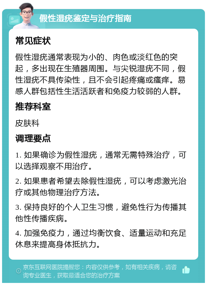 假性湿疣鉴定与治疗指南 常见症状 假性湿疣通常表现为小的、肉色或淡红色的突起，多出现在生殖器周围。与尖锐湿疣不同，假性湿疣不具传染性，且不会引起疼痛或瘙痒。易感人群包括性生活活跃者和免疫力较弱的人群。 推荐科室 皮肤科 调理要点 1. 如果确诊为假性湿疣，通常无需特殊治疗，可以选择观察不用治疗。 2. 如果患者希望去除假性湿疣，可以考虑激光治疗或其他物理治疗方法。 3. 保持良好的个人卫生习惯，避免性行为传播其他性传播疾病。 4. 加强免疫力，通过均衡饮食、适量运动和充足休息来提高身体抵抗力。