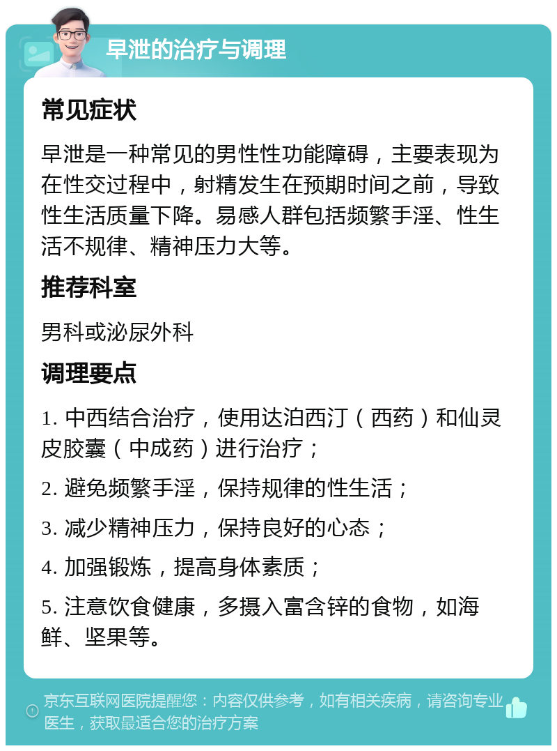 早泄的治疗与调理 常见症状 早泄是一种常见的男性性功能障碍，主要表现为在性交过程中，射精发生在预期时间之前，导致性生活质量下降。易感人群包括频繁手淫、性生活不规律、精神压力大等。 推荐科室 男科或泌尿外科 调理要点 1. 中西结合治疗，使用达泊西汀（西药）和仙灵皮胶囊（中成药）进行治疗； 2. 避免频繁手淫，保持规律的性生活； 3. 减少精神压力，保持良好的心态； 4. 加强锻炼，提高身体素质； 5. 注意饮食健康，多摄入富含锌的食物，如海鲜、坚果等。