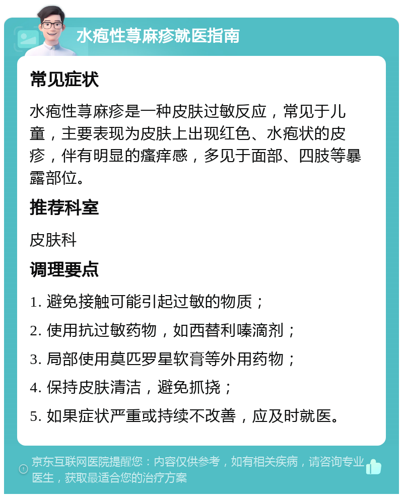 水疱性荨麻疹就医指南 常见症状 水疱性荨麻疹是一种皮肤过敏反应，常见于儿童，主要表现为皮肤上出现红色、水疱状的皮疹，伴有明显的瘙痒感，多见于面部、四肢等暴露部位。 推荐科室 皮肤科 调理要点 1. 避免接触可能引起过敏的物质； 2. 使用抗过敏药物，如西替利嗪滴剂； 3. 局部使用莫匹罗星软膏等外用药物； 4. 保持皮肤清洁，避免抓挠； 5. 如果症状严重或持续不改善，应及时就医。