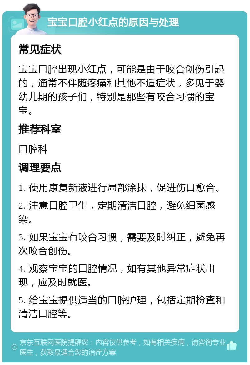 宝宝口腔小红点的原因与处理 常见症状 宝宝口腔出现小红点，可能是由于咬合创伤引起的，通常不伴随疼痛和其他不适症状，多见于婴幼儿期的孩子们，特别是那些有咬合习惯的宝宝。 推荐科室 口腔科 调理要点 1. 使用康复新液进行局部涂抹，促进伤口愈合。 2. 注意口腔卫生，定期清洁口腔，避免细菌感染。 3. 如果宝宝有咬合习惯，需要及时纠正，避免再次咬合创伤。 4. 观察宝宝的口腔情况，如有其他异常症状出现，应及时就医。 5. 给宝宝提供适当的口腔护理，包括定期检查和清洁口腔等。