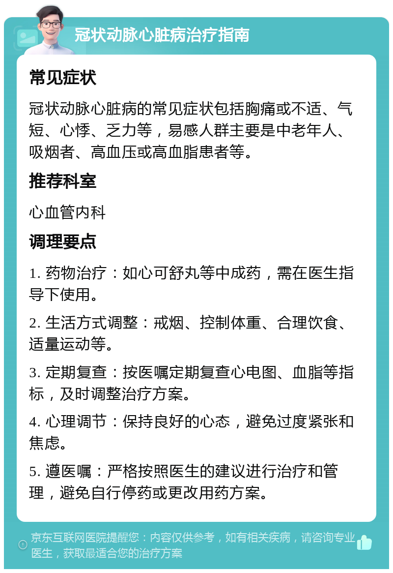 冠状动脉心脏病治疗指南 常见症状 冠状动脉心脏病的常见症状包括胸痛或不适、气短、心悸、乏力等，易感人群主要是中老年人、吸烟者、高血压或高血脂患者等。 推荐科室 心血管内科 调理要点 1. 药物治疗：如心可舒丸等中成药，需在医生指导下使用。 2. 生活方式调整：戒烟、控制体重、合理饮食、适量运动等。 3. 定期复查：按医嘱定期复查心电图、血脂等指标，及时调整治疗方案。 4. 心理调节：保持良好的心态，避免过度紧张和焦虑。 5. 遵医嘱：严格按照医生的建议进行治疗和管理，避免自行停药或更改用药方案。