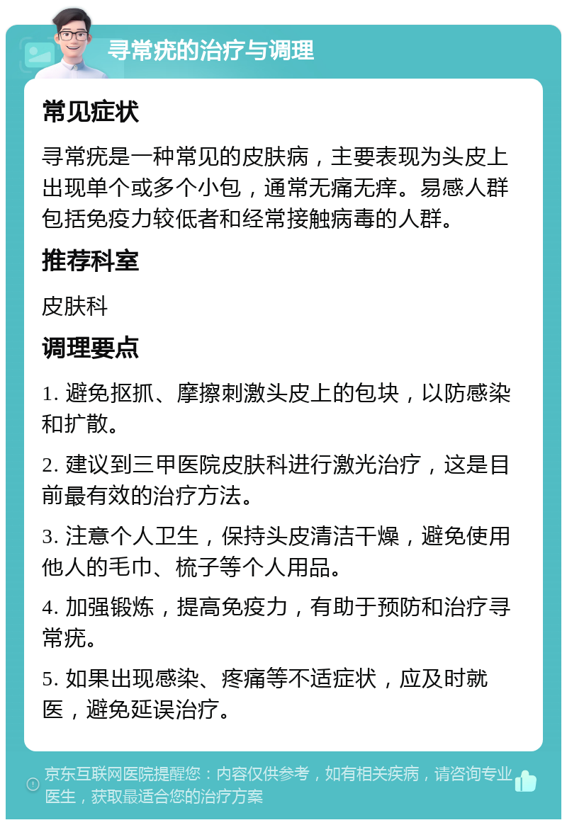 寻常疣的治疗与调理 常见症状 寻常疣是一种常见的皮肤病，主要表现为头皮上出现单个或多个小包，通常无痛无痒。易感人群包括免疫力较低者和经常接触病毒的人群。 推荐科室 皮肤科 调理要点 1. 避免抠抓、摩擦刺激头皮上的包块，以防感染和扩散。 2. 建议到三甲医院皮肤科进行激光治疗，这是目前最有效的治疗方法。 3. 注意个人卫生，保持头皮清洁干燥，避免使用他人的毛巾、梳子等个人用品。 4. 加强锻炼，提高免疫力，有助于预防和治疗寻常疣。 5. 如果出现感染、疼痛等不适症状，应及时就医，避免延误治疗。