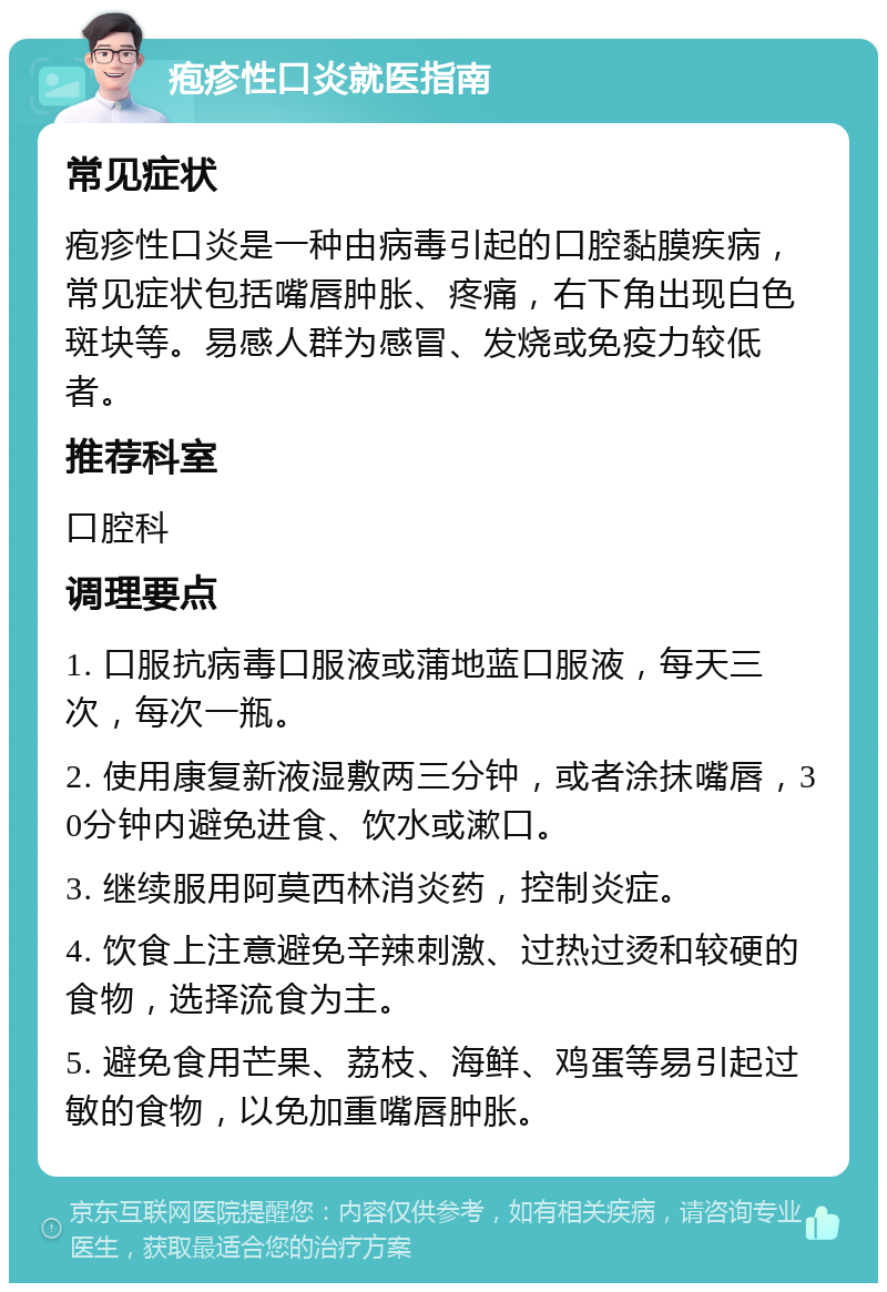 疱疹性口炎就医指南 常见症状 疱疹性口炎是一种由病毒引起的口腔黏膜疾病，常见症状包括嘴唇肿胀、疼痛，右下角出现白色斑块等。易感人群为感冒、发烧或免疫力较低者。 推荐科室 口腔科 调理要点 1. 口服抗病毒口服液或蒲地蓝口服液，每天三次，每次一瓶。 2. 使用康复新液湿敷两三分钟，或者涂抹嘴唇，30分钟内避免进食、饮水或漱口。 3. 继续服用阿莫西林消炎药，控制炎症。 4. 饮食上注意避免辛辣刺激、过热过烫和较硬的食物，选择流食为主。 5. 避免食用芒果、荔枝、海鲜、鸡蛋等易引起过敏的食物，以免加重嘴唇肿胀。