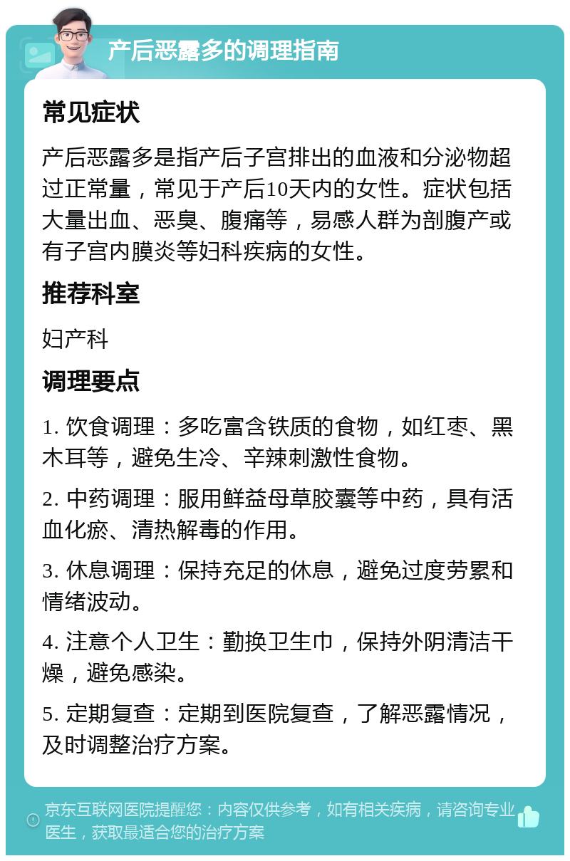 产后恶露多的调理指南 常见症状 产后恶露多是指产后子宫排出的血液和分泌物超过正常量，常见于产后10天内的女性。症状包括大量出血、恶臭、腹痛等，易感人群为剖腹产或有子宫内膜炎等妇科疾病的女性。 推荐科室 妇产科 调理要点 1. 饮食调理：多吃富含铁质的食物，如红枣、黑木耳等，避免生冷、辛辣刺激性食物。 2. 中药调理：服用鲜益母草胶囊等中药，具有活血化瘀、清热解毒的作用。 3. 休息调理：保持充足的休息，避免过度劳累和情绪波动。 4. 注意个人卫生：勤换卫生巾，保持外阴清洁干燥，避免感染。 5. 定期复查：定期到医院复查，了解恶露情况，及时调整治疗方案。