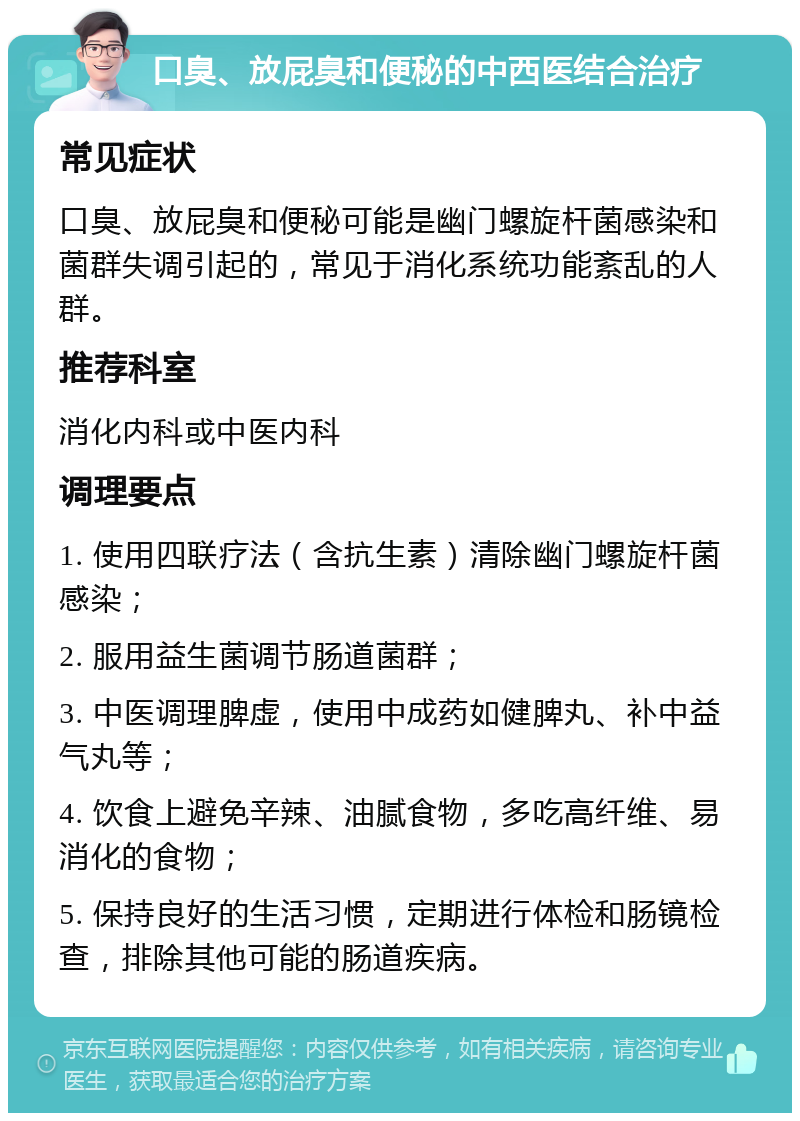 口臭、放屁臭和便秘的中西医结合治疗 常见症状 口臭、放屁臭和便秘可能是幽门螺旋杆菌感染和菌群失调引起的，常见于消化系统功能紊乱的人群。 推荐科室 消化内科或中医内科 调理要点 1. 使用四联疗法（含抗生素）清除幽门螺旋杆菌感染； 2. 服用益生菌调节肠道菌群； 3. 中医调理脾虚，使用中成药如健脾丸、补中益气丸等； 4. 饮食上避免辛辣、油腻食物，多吃高纤维、易消化的食物； 5. 保持良好的生活习惯，定期进行体检和肠镜检查，排除其他可能的肠道疾病。