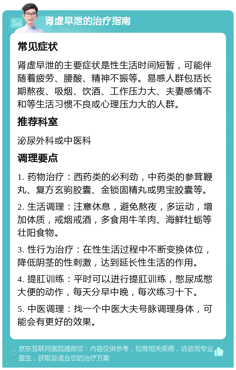 肾虚早泄的治疗指南 常见症状 肾虚早泄的主要症状是性生活时间短暂，可能伴随着疲劳、腰酸、精神不振等。易感人群包括长期熬夜、吸烟、饮酒、工作压力大、夫妻感情不和等生活习惯不良或心理压力大的人群。 推荐科室 泌尿外科或中医科 调理要点 1. 药物治疗：西药类的必利劲，中药类的参茸鞭丸、复方玄驹胶囊、金锁固精丸或男宝胶囊等。 2. 生活调理：注意休息，避免熬夜，多运动，增加体质，戒烟戒酒，多食用牛羊肉、海鲜牡蛎等壮阳食物。 3. 性行为治疗：在性生活过程中不断变换体位，降低阴茎的性刺激，达到延长性生活的作用。 4. 提肛训练：平时可以进行提肛训练，憋尿成憋大便的动作，每天分早中晚，每次练习十下。 5. 中医调理：找一个中医大夫号脉调理身体，可能会有更好的效果。