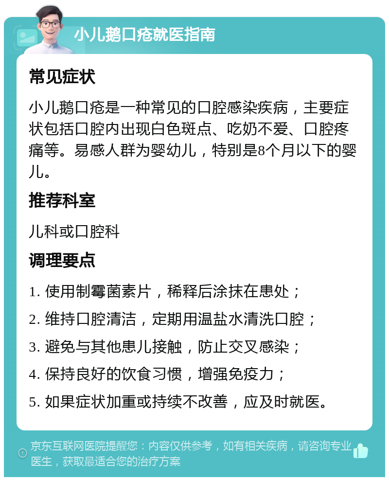 小儿鹅口疮就医指南 常见症状 小儿鹅口疮是一种常见的口腔感染疾病，主要症状包括口腔内出现白色斑点、吃奶不爱、口腔疼痛等。易感人群为婴幼儿，特别是8个月以下的婴儿。 推荐科室 儿科或口腔科 调理要点 1. 使用制霉菌素片，稀释后涂抹在患处； 2. 维持口腔清洁，定期用温盐水清洗口腔； 3. 避免与其他患儿接触，防止交叉感染； 4. 保持良好的饮食习惯，增强免疫力； 5. 如果症状加重或持续不改善，应及时就医。