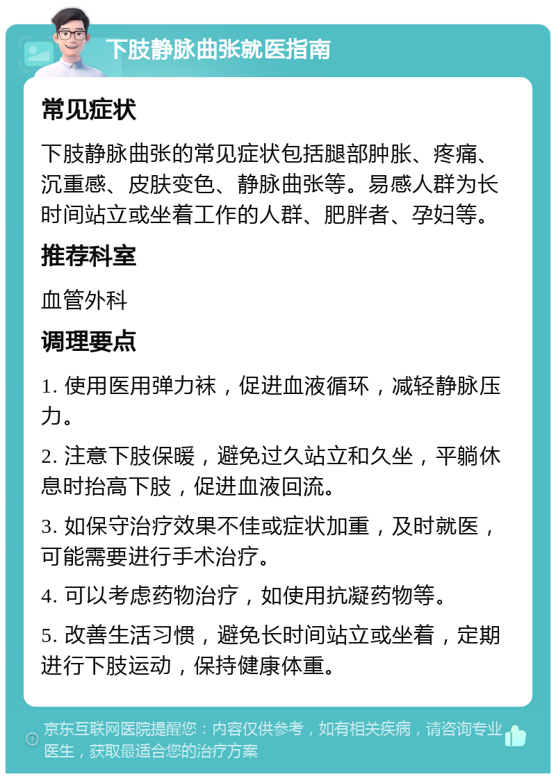 下肢静脉曲张就医指南 常见症状 下肢静脉曲张的常见症状包括腿部肿胀、疼痛、沉重感、皮肤变色、静脉曲张等。易感人群为长时间站立或坐着工作的人群、肥胖者、孕妇等。 推荐科室 血管外科 调理要点 1. 使用医用弹力袜，促进血液循环，减轻静脉压力。 2. 注意下肢保暖，避免过久站立和久坐，平躺休息时抬高下肢，促进血液回流。 3. 如保守治疗效果不佳或症状加重，及时就医，可能需要进行手术治疗。 4. 可以考虑药物治疗，如使用抗凝药物等。 5. 改善生活习惯，避免长时间站立或坐着，定期进行下肢运动，保持健康体重。