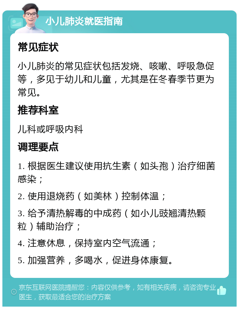 小儿肺炎就医指南 常见症状 小儿肺炎的常见症状包括发烧、咳嗽、呼吸急促等，多见于幼儿和儿童，尤其是在冬春季节更为常见。 推荐科室 儿科或呼吸内科 调理要点 1. 根据医生建议使用抗生素（如头孢）治疗细菌感染； 2. 使用退烧药（如美林）控制体温； 3. 给予清热解毒的中成药（如小儿豉翘清热颗粒）辅助治疗； 4. 注意休息，保持室内空气流通； 5. 加强营养，多喝水，促进身体康复。