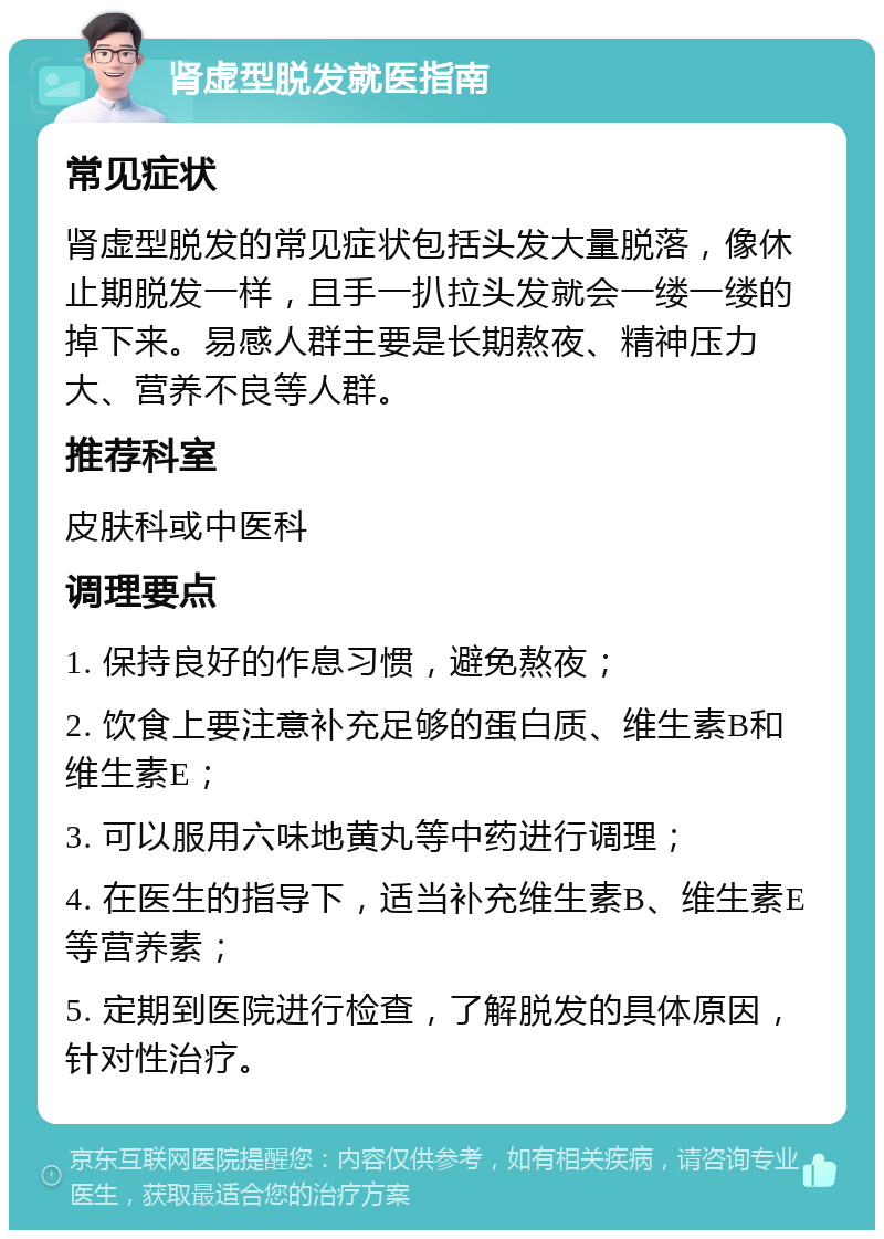 肾虚型脱发就医指南 常见症状 肾虚型脱发的常见症状包括头发大量脱落，像休止期脱发一样，且手一扒拉头发就会一缕一缕的掉下来。易感人群主要是长期熬夜、精神压力大、营养不良等人群。 推荐科室 皮肤科或中医科 调理要点 1. 保持良好的作息习惯，避免熬夜； 2. 饮食上要注意补充足够的蛋白质、维生素B和维生素E； 3. 可以服用六味地黄丸等中药进行调理； 4. 在医生的指导下，适当补充维生素B、维生素E等营养素； 5. 定期到医院进行检查，了解脱发的具体原因，针对性治疗。