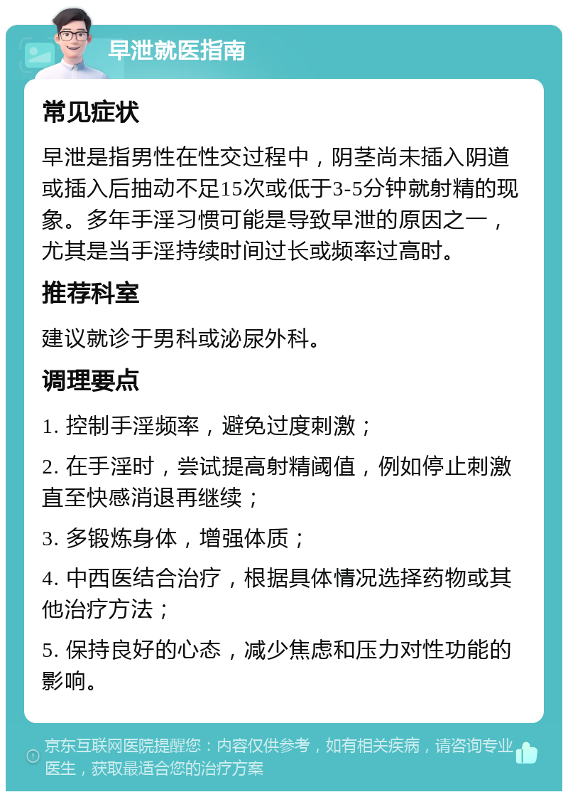 早泄就医指南 常见症状 早泄是指男性在性交过程中，阴茎尚未插入阴道或插入后抽动不足15次或低于3-5分钟就射精的现象。多年手淫习惯可能是导致早泄的原因之一，尤其是当手淫持续时间过长或频率过高时。 推荐科室 建议就诊于男科或泌尿外科。 调理要点 1. 控制手淫频率，避免过度刺激； 2. 在手淫时，尝试提高射精阈值，例如停止刺激直至快感消退再继续； 3. 多锻炼身体，增强体质； 4. 中西医结合治疗，根据具体情况选择药物或其他治疗方法； 5. 保持良好的心态，减少焦虑和压力对性功能的影响。