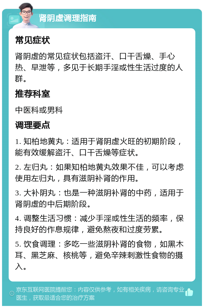 肾阴虚调理指南 常见症状 肾阴虚的常见症状包括盗汗、口干舌燥、手心热、早泄等，多见于长期手淫或性生活过度的人群。 推荐科室 中医科或男科 调理要点 1. 知柏地黄丸：适用于肾阴虚火旺的初期阶段，能有效缓解盗汗、口干舌燥等症状。 2. 左归丸：如果知柏地黄丸效果不佳，可以考虑使用左归丸，具有滋阴补肾的作用。 3. 大补阴丸：也是一种滋阴补肾的中药，适用于肾阴虚的中后期阶段。 4. 调整生活习惯：减少手淫或性生活的频率，保持良好的作息规律，避免熬夜和过度劳累。 5. 饮食调理：多吃一些滋阴补肾的食物，如黑木耳、黑芝麻、核桃等，避免辛辣刺激性食物的摄入。