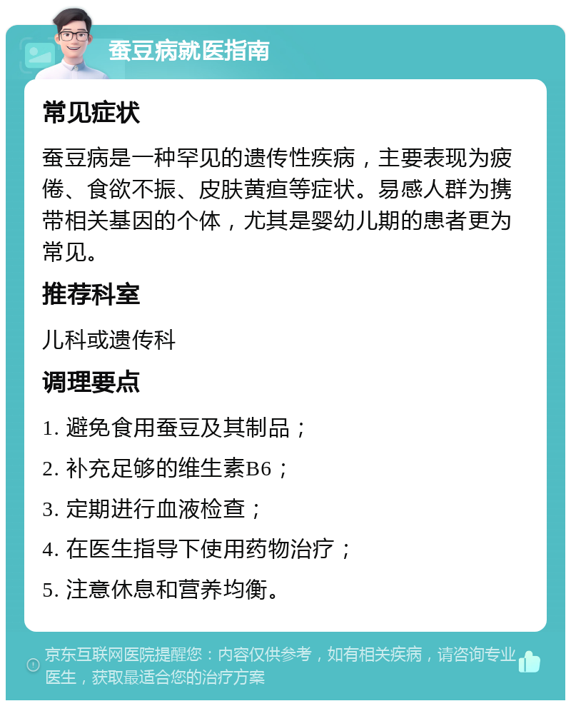 蚕豆病就医指南 常见症状 蚕豆病是一种罕见的遗传性疾病，主要表现为疲倦、食欲不振、皮肤黄疸等症状。易感人群为携带相关基因的个体，尤其是婴幼儿期的患者更为常见。 推荐科室 儿科或遗传科 调理要点 1. 避免食用蚕豆及其制品； 2. 补充足够的维生素B6； 3. 定期进行血液检查； 4. 在医生指导下使用药物治疗； 5. 注意休息和营养均衡。