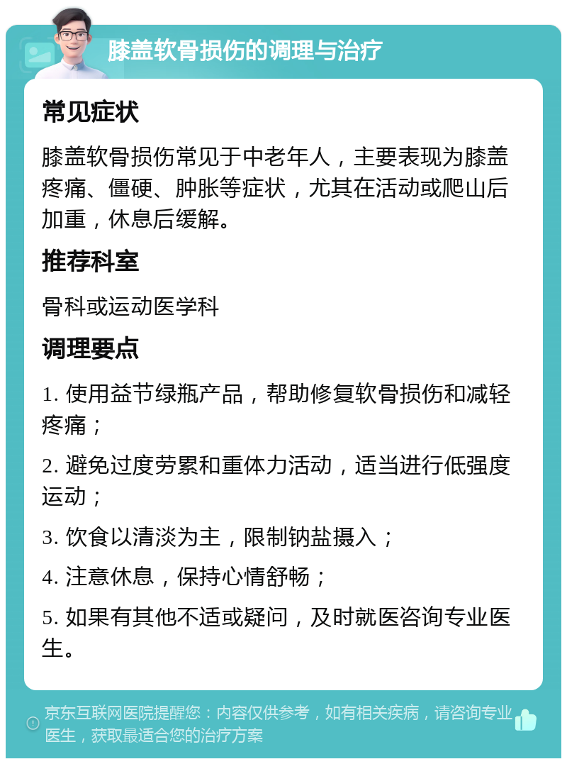 膝盖软骨损伤的调理与治疗 常见症状 膝盖软骨损伤常见于中老年人，主要表现为膝盖疼痛、僵硬、肿胀等症状，尤其在活动或爬山后加重，休息后缓解。 推荐科室 骨科或运动医学科 调理要点 1. 使用益节绿瓶产品，帮助修复软骨损伤和减轻疼痛； 2. 避免过度劳累和重体力活动，适当进行低强度运动； 3. 饮食以清淡为主，限制钠盐摄入； 4. 注意休息，保持心情舒畅； 5. 如果有其他不适或疑问，及时就医咨询专业医生。