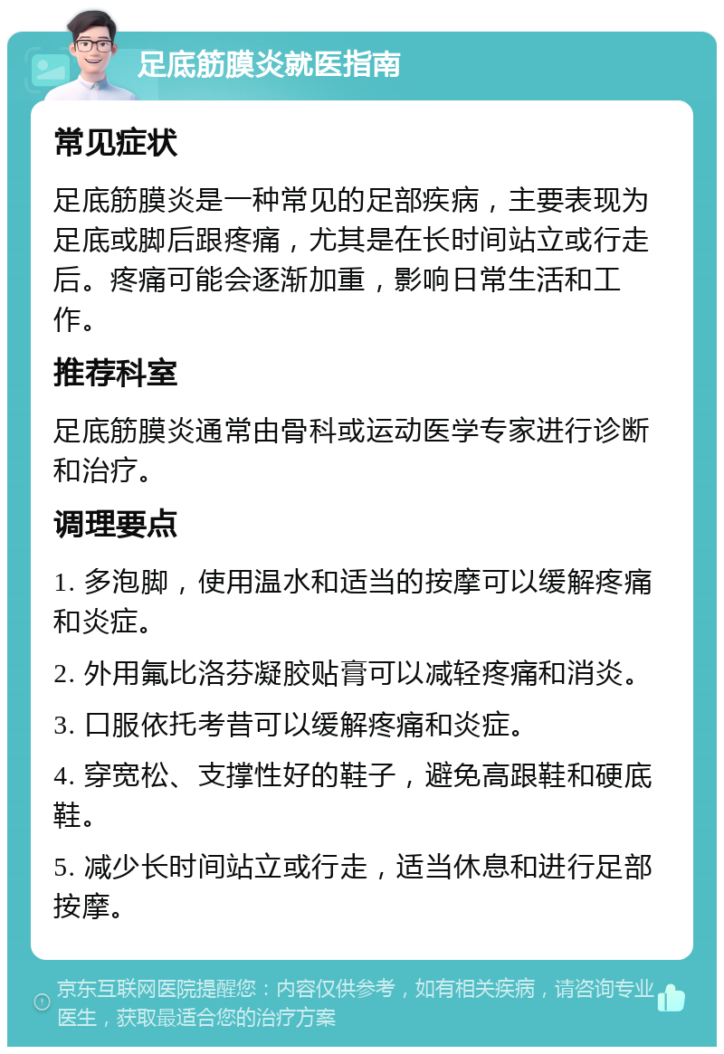 足底筋膜炎就医指南 常见症状 足底筋膜炎是一种常见的足部疾病，主要表现为足底或脚后跟疼痛，尤其是在长时间站立或行走后。疼痛可能会逐渐加重，影响日常生活和工作。 推荐科室 足底筋膜炎通常由骨科或运动医学专家进行诊断和治疗。 调理要点 1. 多泡脚，使用温水和适当的按摩可以缓解疼痛和炎症。 2. 外用氟比洛芬凝胶贴膏可以减轻疼痛和消炎。 3. 口服依托考昔可以缓解疼痛和炎症。 4. 穿宽松、支撑性好的鞋子，避免高跟鞋和硬底鞋。 5. 减少长时间站立或行走，适当休息和进行足部按摩。