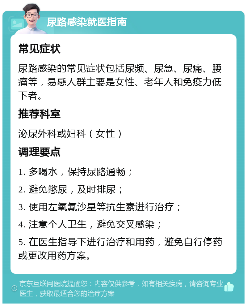 尿路感染就医指南 常见症状 尿路感染的常见症状包括尿频、尿急、尿痛、腰痛等，易感人群主要是女性、老年人和免疫力低下者。 推荐科室 泌尿外科或妇科（女性） 调理要点 1. 多喝水，保持尿路通畅； 2. 避免憋尿，及时排尿； 3. 使用左氧氟沙星等抗生素进行治疗； 4. 注意个人卫生，避免交叉感染； 5. 在医生指导下进行治疗和用药，避免自行停药或更改用药方案。