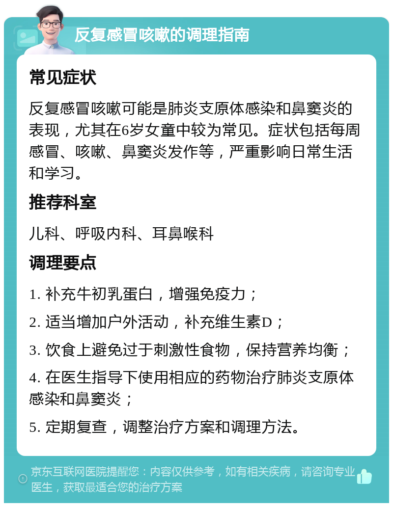 反复感冒咳嗽的调理指南 常见症状 反复感冒咳嗽可能是肺炎支原体感染和鼻窦炎的表现，尤其在6岁女童中较为常见。症状包括每周感冒、咳嗽、鼻窦炎发作等，严重影响日常生活和学习。 推荐科室 儿科、呼吸内科、耳鼻喉科 调理要点 1. 补充牛初乳蛋白，增强免疫力； 2. 适当增加户外活动，补充维生素D； 3. 饮食上避免过于刺激性食物，保持营养均衡； 4. 在医生指导下使用相应的药物治疗肺炎支原体感染和鼻窦炎； 5. 定期复查，调整治疗方案和调理方法。