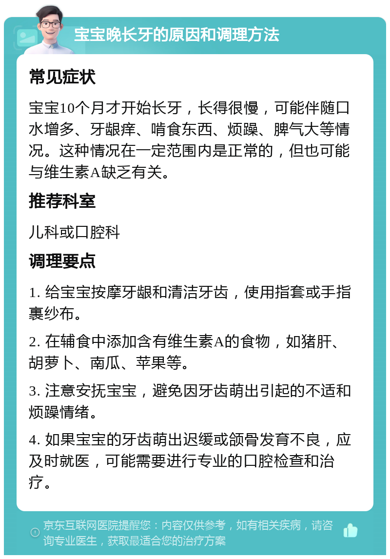 宝宝晚长牙的原因和调理方法 常见症状 宝宝10个月才开始长牙，长得很慢，可能伴随口水增多、牙龈痒、啃食东西、烦躁、脾气大等情况。这种情况在一定范围内是正常的，但也可能与维生素A缺乏有关。 推荐科室 儿科或口腔科 调理要点 1. 给宝宝按摩牙龈和清洁牙齿，使用指套或手指裹纱布。 2. 在辅食中添加含有维生素A的食物，如猪肝、胡萝卜、南瓜、苹果等。 3. 注意安抚宝宝，避免因牙齿萌出引起的不适和烦躁情绪。 4. 如果宝宝的牙齿萌出迟缓或颌骨发育不良，应及时就医，可能需要进行专业的口腔检查和治疗。