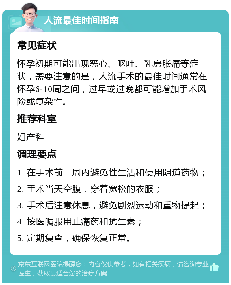 人流最佳时间指南 常见症状 怀孕初期可能出现恶心、呕吐、乳房胀痛等症状，需要注意的是，人流手术的最佳时间通常在怀孕6-10周之间，过早或过晚都可能增加手术风险或复杂性。 推荐科室 妇产科 调理要点 1. 在手术前一周内避免性生活和使用阴道药物； 2. 手术当天空腹，穿着宽松的衣服； 3. 手术后注意休息，避免剧烈运动和重物提起； 4. 按医嘱服用止痛药和抗生素； 5. 定期复查，确保恢复正常。