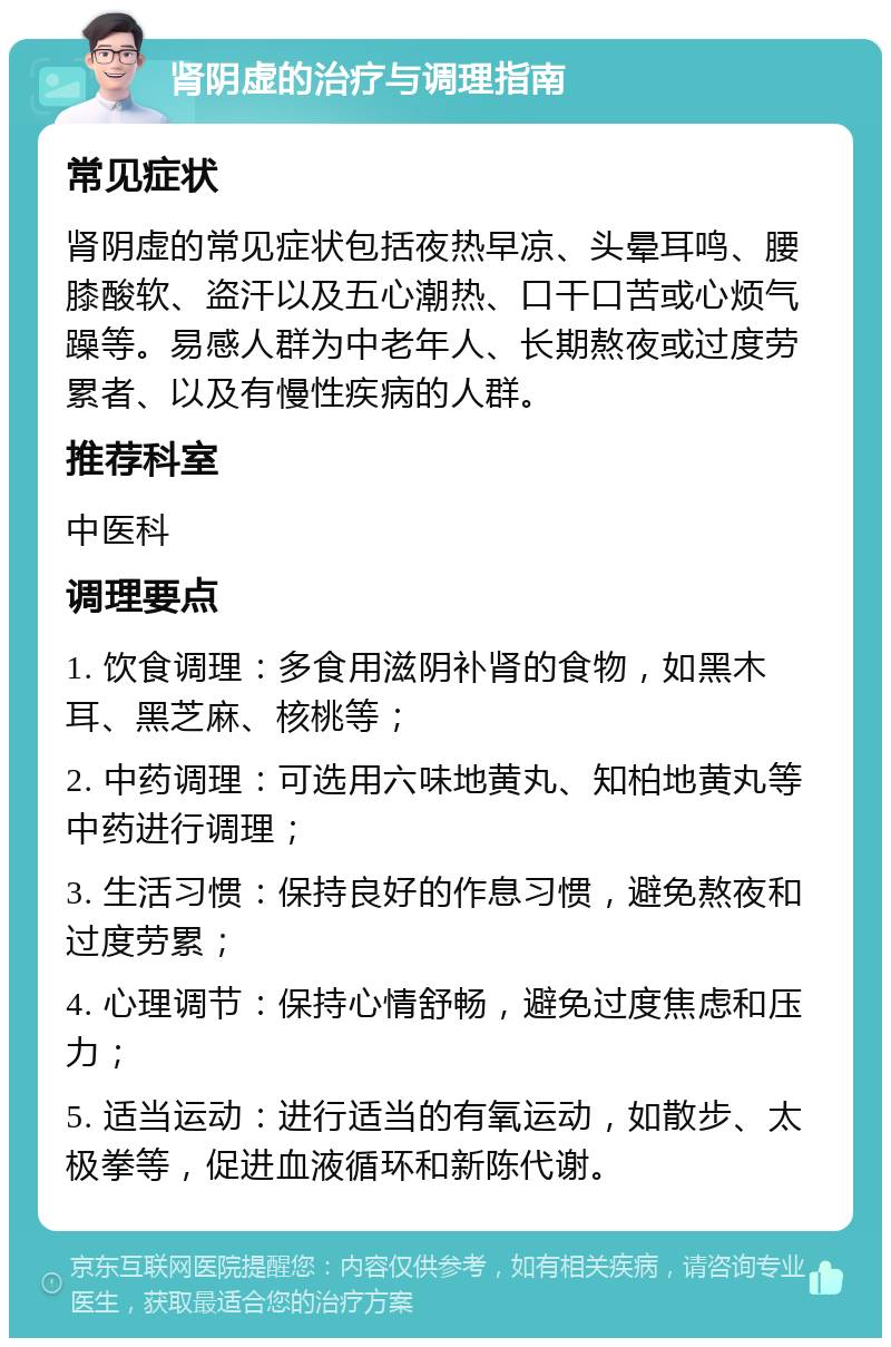 肾阴虚的治疗与调理指南 常见症状 肾阴虚的常见症状包括夜热早凉、头晕耳鸣、腰膝酸软、盗汗以及五心潮热、口干口苦或心烦气躁等。易感人群为中老年人、长期熬夜或过度劳累者、以及有慢性疾病的人群。 推荐科室 中医科 调理要点 1. 饮食调理：多食用滋阴补肾的食物，如黑木耳、黑芝麻、核桃等； 2. 中药调理：可选用六味地黄丸、知柏地黄丸等中药进行调理； 3. 生活习惯：保持良好的作息习惯，避免熬夜和过度劳累； 4. 心理调节：保持心情舒畅，避免过度焦虑和压力； 5. 适当运动：进行适当的有氧运动，如散步、太极拳等，促进血液循环和新陈代谢。